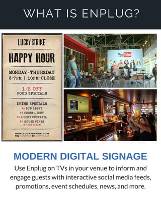 WHAT IS ENPLUG?
Use Enplug on TVs in your venue to inform and
engage guests with interactive social media feeds,
promotions, event schedules, news, and more.
MODERN DIGITAL SIGNAGE
 
