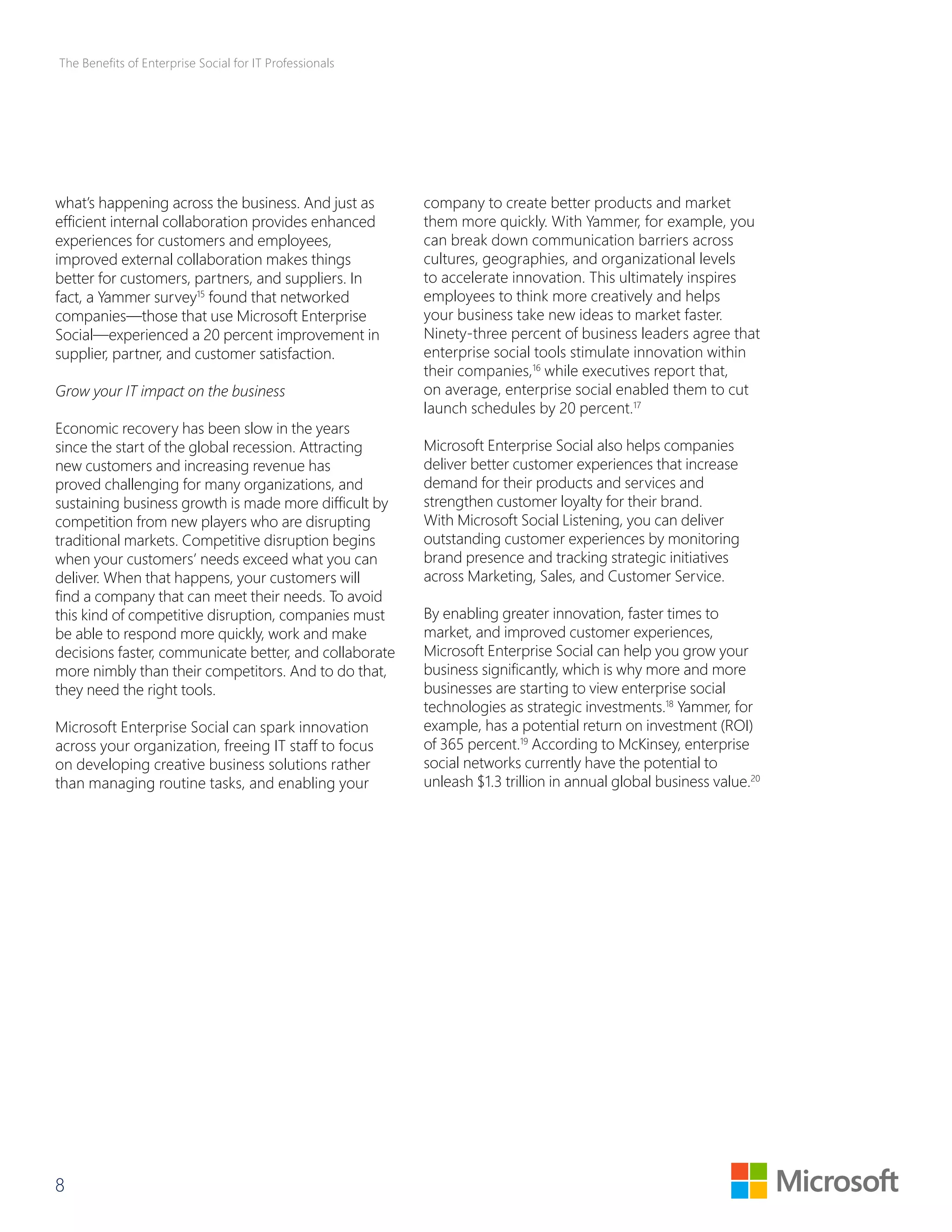 The Benefits of Enterprise Social for IT Professionals 
what’s happening across the business. And just as 
efficient internal collaboration provides enhanced 
experiences for customers and employees, 
improved external collaboration makes things 
better for customers, partners, and suppliers. In 
fact, a Yammer survey15 found that networked 
companies—those that use Microsoft Enterprise 
Social—experienced a 20 percent improvement in 
supplier, partner, and customer satisfaction. 
Grow your IT impact on the business 
Economic recovery has been slow in the years 
since the start of the global recession. Attracting 
new customers and increasing revenue has 
proved challenging for many organizations, and 
sustaining business growth is made more difficult by 
competition from new players who are disrupting 
traditional markets. Competitive disruption begins 
when your customers’ needs exceed what you can 
deliver. When that happens, your customers will 
find a company that can meet their needs. To avoid 
this kind of competitive disruption, companies must 
be able to respond more quickly, work and make 
decisions faster, communicate better, and collaborate 
more nimbly than their competitors. And to do that, 
they need the right tools. 
Microsoft Enterprise Social can spark innovation 
across your organization, freeing IT staff to focus 
on developing creative business solutions rather 
than managing routine tasks, and enabling your 
8 
company to create better products and market 
them more quickly. With Yammer, for example, you 
can break down communication barriers across 
cultures, geographies, and organizational levels 
to accelerate innovation. This ultimately inspires 
employees to think more creatively and helps 
your business take new ideas to market faster. 
Ninety-three percent of business leaders agree that 
enterprise social tools stimulate innovation within 
their companies,16 while executives report that, 
on average, enterprise social enabled them to cut 
launch schedules by 20 percent.17 
Microsoft Enterprise Social also helps companies 
deliver better customer experiences that increase 
demand for their products and services and 
strengthen customer loyalty for their brand. 
With Microsoft Social Listening, you can deliver 
outstanding customer experiences by monitoring 
brand presence and tracking strategic initiatives 
across Marketing, Sales, and Customer Service. 
By enabling greater innovation, faster times to 
market, and improved customer experiences, 
Microsoft Enterprise Social can help you grow your 
business significantly, which is why more and more 
businesses are starting to view enterprise social 
technologies as strategic investments.18 Yammer, for 
example, has a potential return on investment (ROI) 
of 365 percent.19 According to McKinsey, enterprise 
social networks currently have the potential to 
unleash $1.3 trillion in annual global business value.20 
 