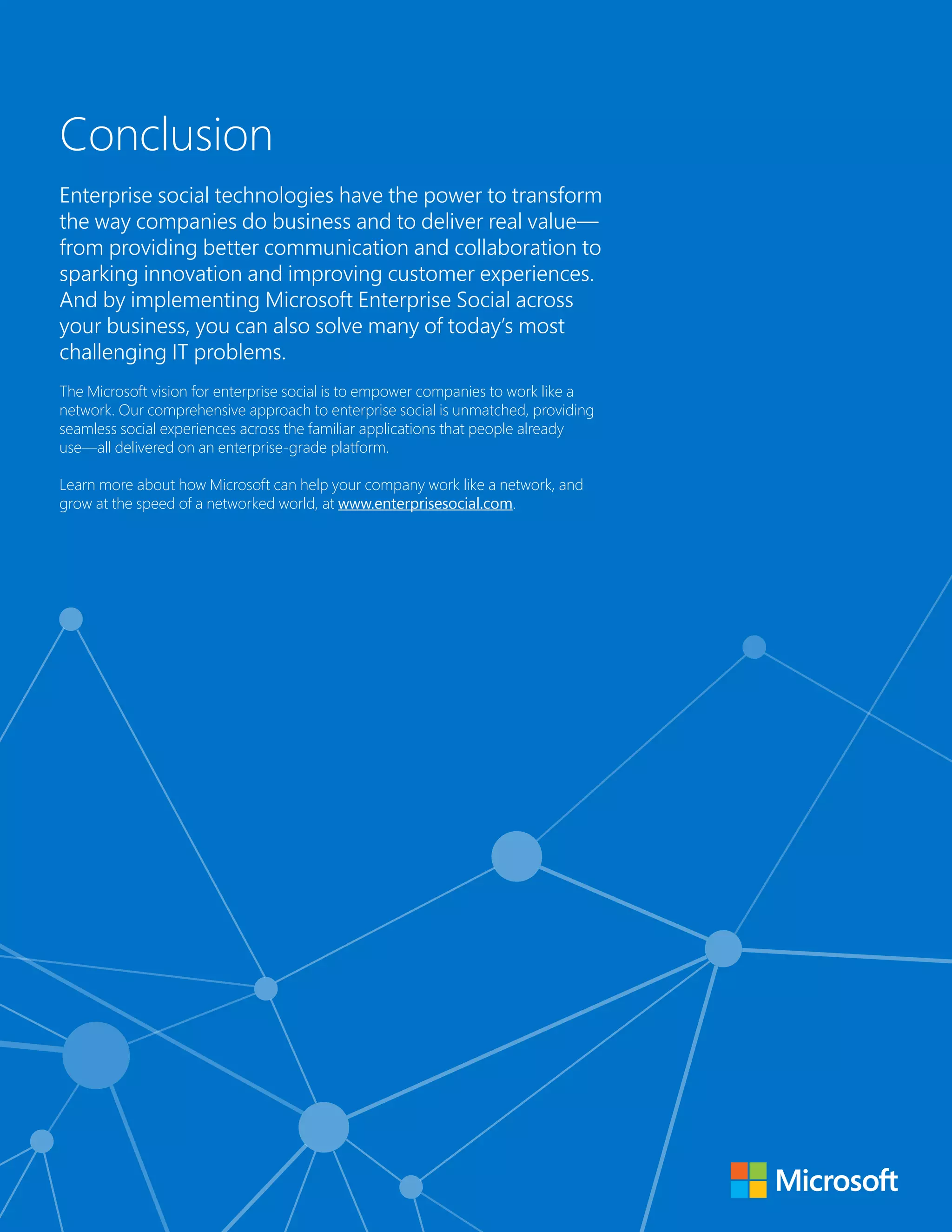 Conclusion 
Enterprise social technologies have the power to transform 
the way companies do business and to deliver real value— 
from providing better communication and collaboration to 
sparking innovation and improving customer experiences. 
And by implementing Microsoft Enterprise Social across 
your business, you can also solve many of today’s most 
challenging IT problems. 
The Microsoft vision for enterprise social is to empower companies to work like a 
network. Our comprehensive approach to enterprise social is unmatched, providing 
seamless social experiences across the familiar applications that people already 
use—all delivered on an enterprise-grade platform. 
Learn more about how Microsoft can help your company work like a network, and 
grow at the speed of a networked world, at www.enterprisesocial.com. 
 