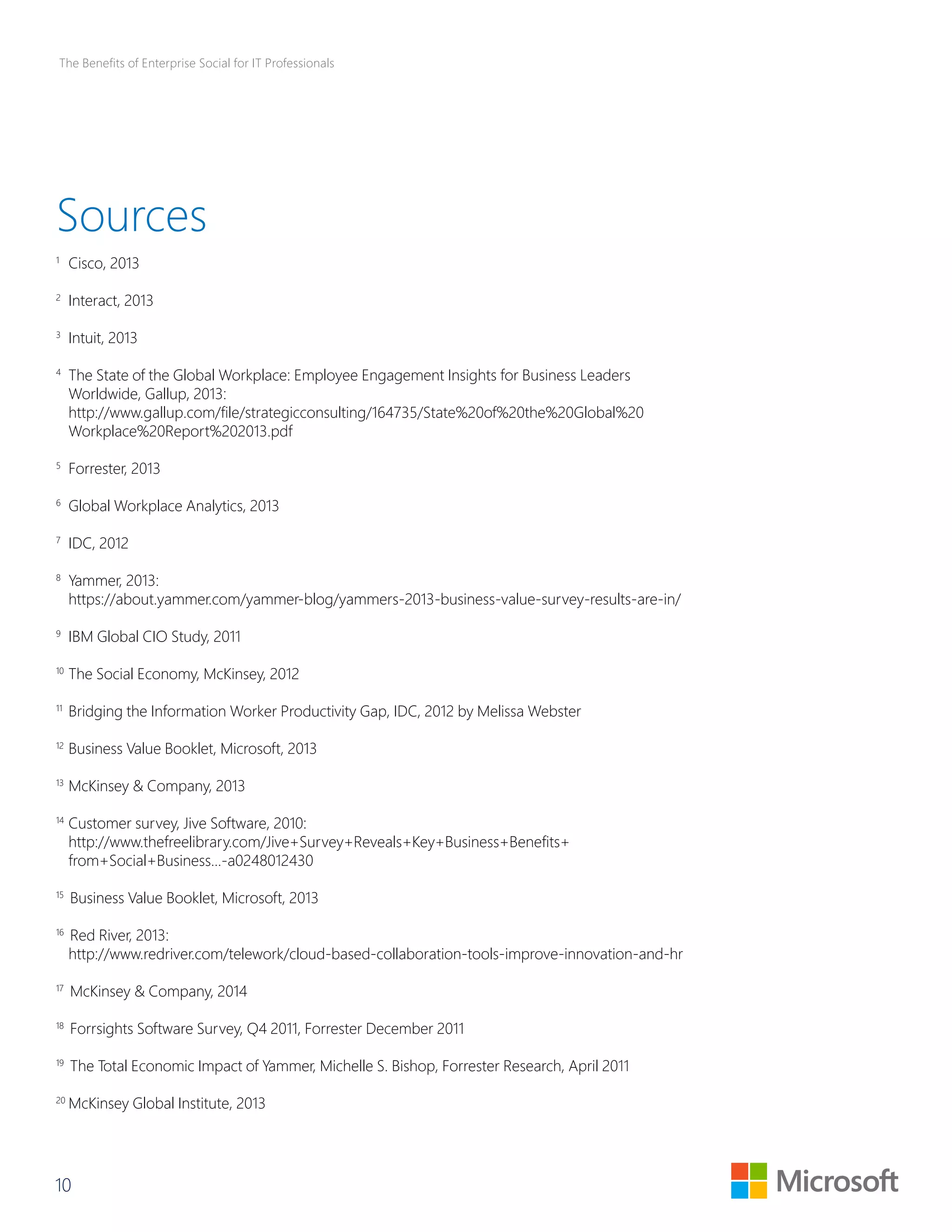 The Benefits of Enterprise Social for IT Professionals 
Sources 
1 Cisco, 2013 
2 Interact, 2013 
3 Intuit, 2013 
4 The State of the Global Workplace: Employee Engagement Insights for Business Leaders 
Worldwide, Gallup, 2013: 
http://www.gallup.com/file/strategicconsulting/164735/State%20of%20the%20Global%20 
Workplace%20Report%202013.pdf 
5 Forrester, 2013 
6 Global Workplace Analytics, 2013 
7 IDC, 2012 
8 Yammer, 2013: 
https://about.yammer.com/yammer-blog/yammers-2013-business-value-survey-results-are-in/ 
9 IBM Global CIO Study, 2011 
10 The Social Economy, McKinsey, 2012 
11 Bridging the Information Worker Productivity Gap, IDC, 2012 by Melissa Webster 
12 Business Value Booklet, Microsoft, 2013 
13 McKinsey & Company, 2013 
14 Customer survey, Jive Software, 2010: 
http://www.thefreelibrary.com/Jive+Survey+Reveals+Key+Business+Benefits+ 
from+Social+Business...-a0248012430 
15 Business Value Booklet, Microsoft, 2013 
16 Red River, 2013: 
http://www.redriver.com/telework/cloud-based-collaboration-tools-improve-innovation-and-hr 
17 McKinsey & Company, 2014 
18 Forrsights Software Survey, Q4 2011, Forrester December 2011 
19 The Total Economic Impact of Yammer, Michelle S. Bishop, Forrester Research, April 2011 
20 McKinsey Global Institute, 2013 
10 
 