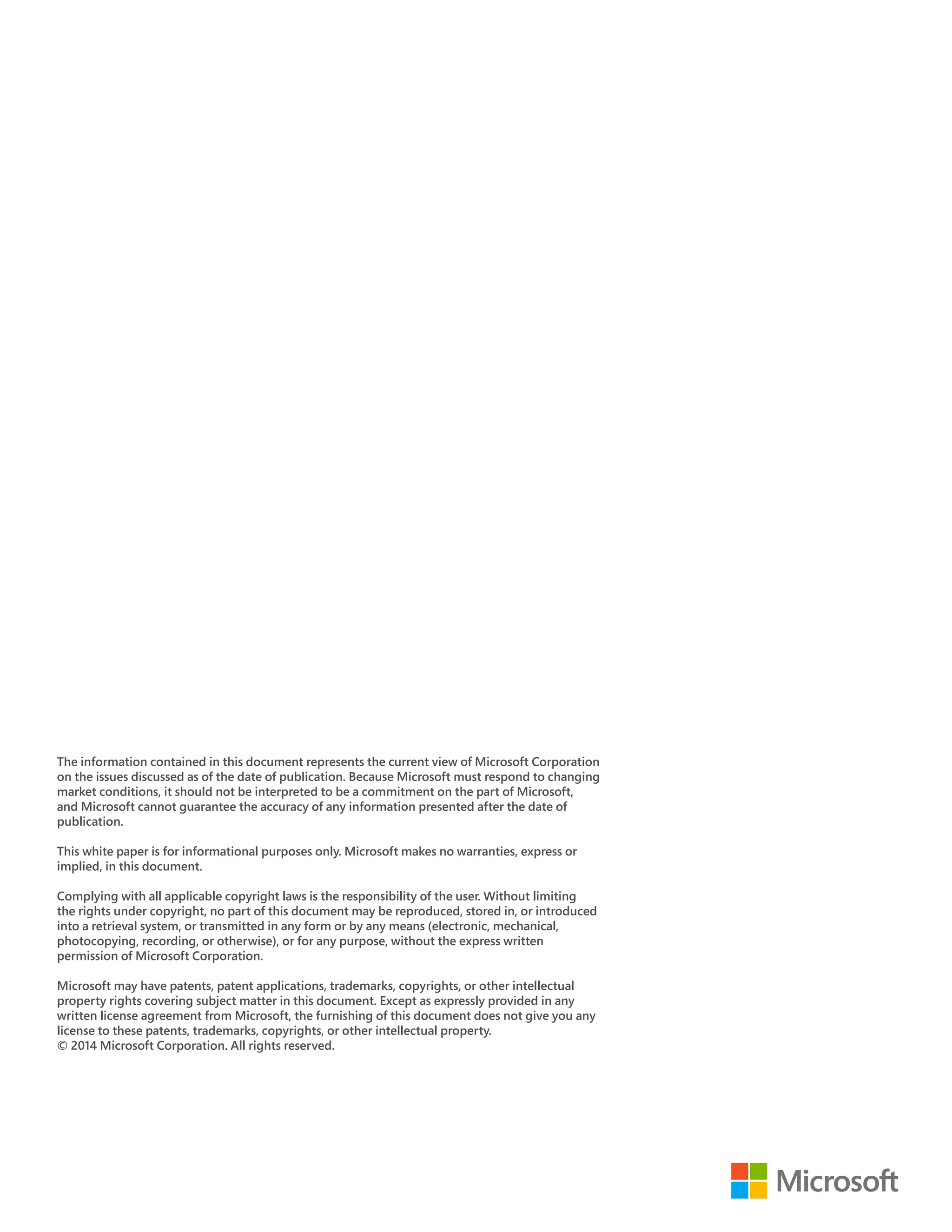 The information contained in this document represents the current view of Microsoft Corporation 
on the issues discussed as of the date of publication. Because Microsoft must respond to changing 
market conditions, it should not be interpreted to be a commitment on the part of Microsoft, 
and Microsoft cannot guarantee the accuracy of any information presented after the date of 
publication. 
This white paper is for informational purposes only. Microsoft makes no warranties, express or 
implied, in this document. 
Complying with all applicable copyright laws is the responsibility of the user. Without limiting 
the rights under copyright, no part of this document may be reproduced, stored in, or introduced 
into a retrieval system, or transmitted in any form or by any means (electronic, mechanical, 
photocopying, recording, or otherwise), or for any purpose, without the express written 
permission of Microsoft Corporation. 
Microsoft may have patents, patent applications, trademarks, copyrights, or other intellectual 
property rights covering subject matter in this document. Except as expressly provided in any 
written license agreement from Microsoft, the furnishing of this document does not give you any 
license to these patents, trademarks, copyrights, or other intellectual property. 
© 2014 Microsoft Corporation. All rights reserved. 
