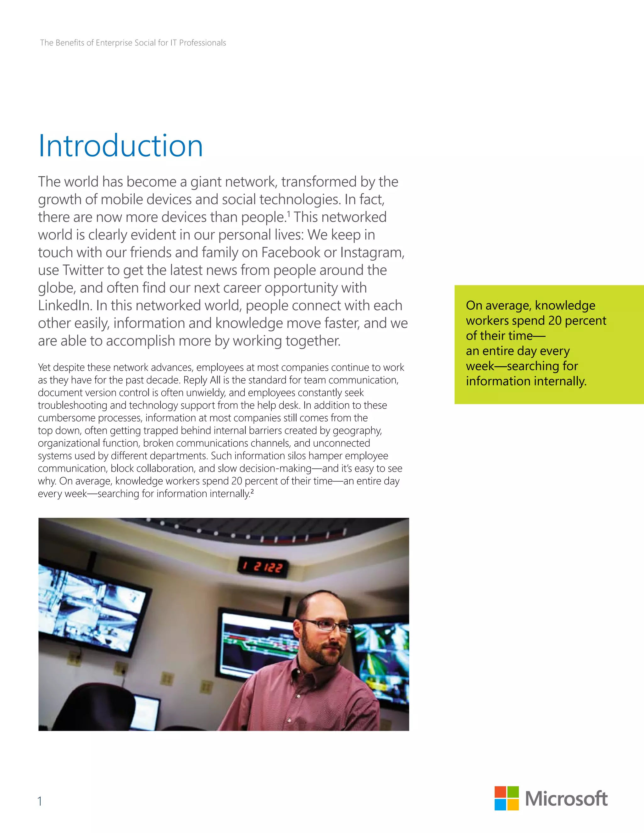 The Benefits of Enterprise Social for IT Professionals 
Introduction 
The world has become a giant network, transformed by the 
growth of mobile devices and social technologies. In fact, 
there are now more devices than people.1 This networked 
world is clearly evident in our personal lives: We keep in 
touch with our friends and family on Facebook or Instagram, 
use Twitter to get the latest news from people around the 
globe, and often find our next career opportunity with 
LinkedIn. In this networked world, people connect with each 
other easily, information and knowledge move faster, and we 
are able to accomplish more by working together. 
Yet despite these network advances, employees at most companies continue to work 
as they have for the past decade. Reply All is the standard for team communication, 
document version control is often unwieldy, and employees constantly seek 
troubleshooting and technology support from the help desk. In addition to these 
cumbersome processes, information at most companies still comes from the 
top down, often getting trapped behind internal barriers created by geography, 
organizational function, broken communications channels, and unconnected 
systems used by different departments. Such information silos hamper employee 
communication, block collaboration, and slow decision-making—and it’s easy to see 
why. On average, knowledge workers spend 20 percent of their time—an entire day 
every week—searching for information internally.2 
1 
On average, knowledge 
workers spend 20 percent 
of their time— 
an entire day every 
week—searching for 
information internally. 
 