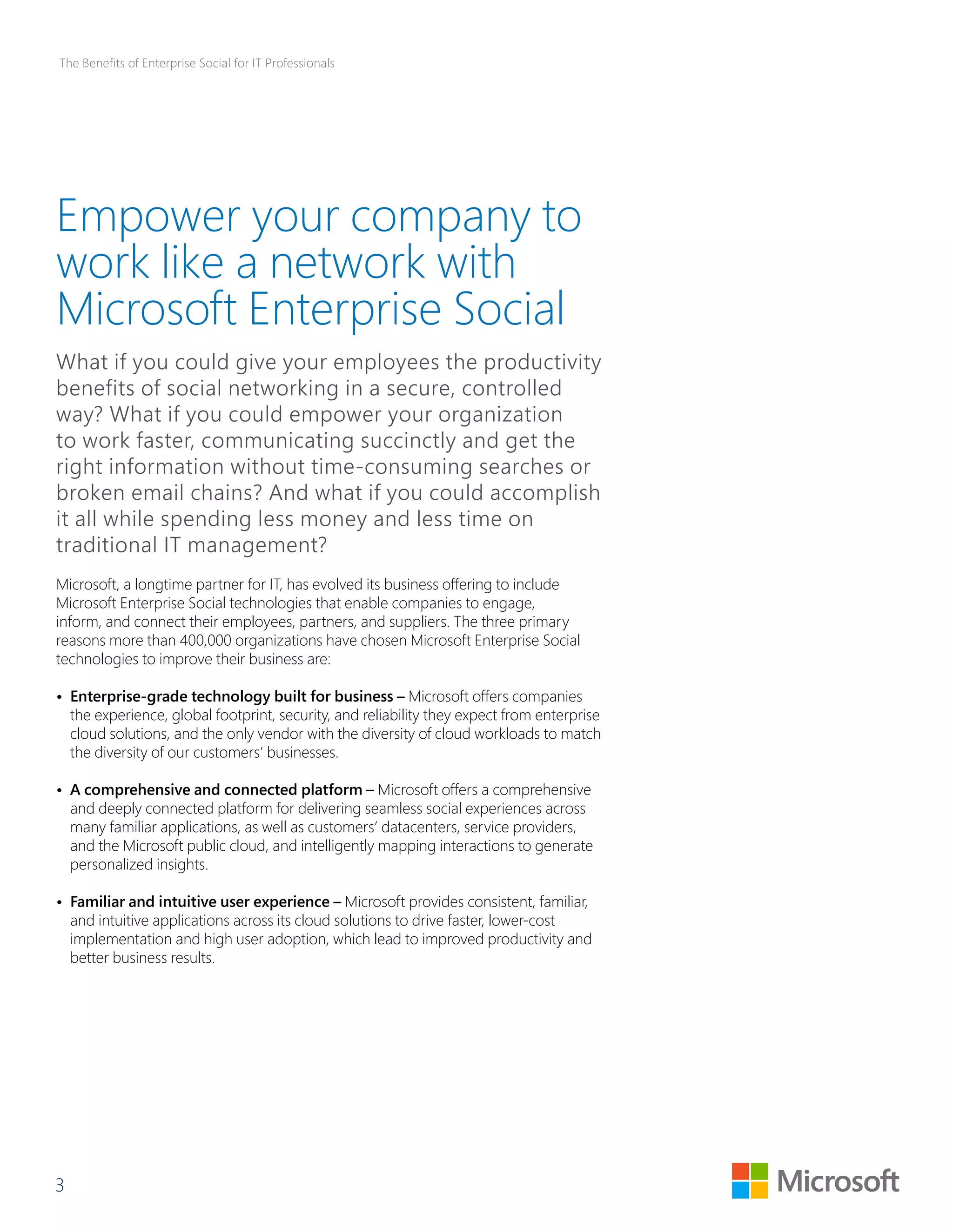 The Benefits of Enterprise Social for IT Professionals 
Empower your company to 
work like a network with 
Microsoft Enterprise Social 
What if you could give your employees the productivity 
benefits of social networking in a secure, controlled 
way? What if you could empower your organization 
to work faster, communicating succinctly and get the 
right information without time-consuming searches or 
broken email chains? And what if you could accomplish 
it all while spending less money and less time on 
traditional IT management? 
Microsoft, a longtime partner for IT, has evolved its business offering to include 
Microsoft Enterprise Social technologies that enable companies to engage, 
inform, and connect their employees, partners, and suppliers. The three primary 
reasons more than 400,000 organizations have chosen Microsoft Enterprise Social 
technologies to improve their business are: 
• Enterprise-grade technology built for business – Microsoft offers companies 
the experience, global footprint, security, and reliability they expect from enterprise 
cloud solutions, and the only vendor with the diversity of cloud workloads to match 
the diversity of our customers’ businesses. 
• A comprehensive and connected platform – Microsoft offers a comprehensive 
and deeply connected platform for delivering seamless social experiences across 
many familiar applications, as well as customers’ datacenters, service providers, 
and the Microsoft public cloud, and intelligently mapping interactions to generate 
personalized insights. 
• Familiar and intuitive user experience – Microsoft provides consistent, familiar, 
and intuitive applications across its cloud solutions to drive faster, lower-cost 
implementation and high user adoption, which lead to improved productivity and 
better business results. 
3 
 