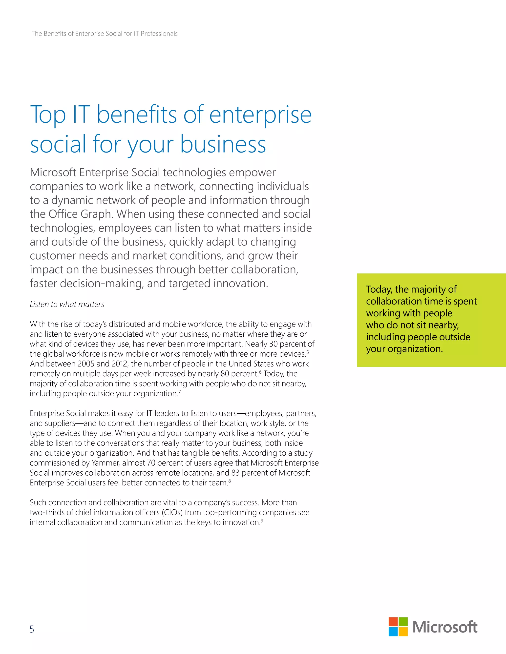 The Benefits of Enterprise Social for IT Professionals 
Top IT benefits of enterprise 
social for your business 
Microsoft Enterprise Social technologies empower 
companies to work like a network, connecting individuals 
to a dynamic network of people and information through 
the Office Graph. When using these connected and social 
technologies, employees can listen to what matters inside 
and outside of the business, quickly adapt to changing 
customer needs and market conditions, and grow their 
impact on the businesses through better collaboration, 
faster decision-making, and targeted innovation. 
Listen to what matters 
With the rise of today’s distributed and mobile workforce, the ability to engage with 
and listen to everyone associated with your business, no matter where they are or 
what kind of devices they use, has never been more important. Nearly 30 percent of 
the global workforce is now mobile or works remotely with three or more devices.5 
And between 2005 and 2012, the number of people in the United States who work 
remotely on multiple days per week increased by nearly 80 percent.6 Today, the 
majority of collaboration time is spent working with people who do not sit nearby, 
including people outside your organization.7 
Enterprise Social makes it easy for IT leaders to listen to users—employees, partners, 
and suppliers—and to connect them regardless of their location, work style, or the 
type of devices they use. When you and your company work like a network, you’re 
able to listen to the conversations that really matter to your business, both inside 
and outside your organization. And that has tangible benefits. According to a study 
commissioned by Yammer, almost 70 percent of users agree that Microsoft Enterprise 
Social improves collaboration across remote locations, and 83 percent of Microsoft 
Enterprise Social users feel better connected to their team.8 
Such connection and collaboration are vital to a company’s success. More than 
two-thirds of chief information officers (CIOs) from top-performing companies see 
internal collaboration and communication as the keys to innovation.9 
5 
Today, the majority of 
collaboration time is spent 
working with people 
who do not sit nearby, 
including people outside 
your organization. 
 