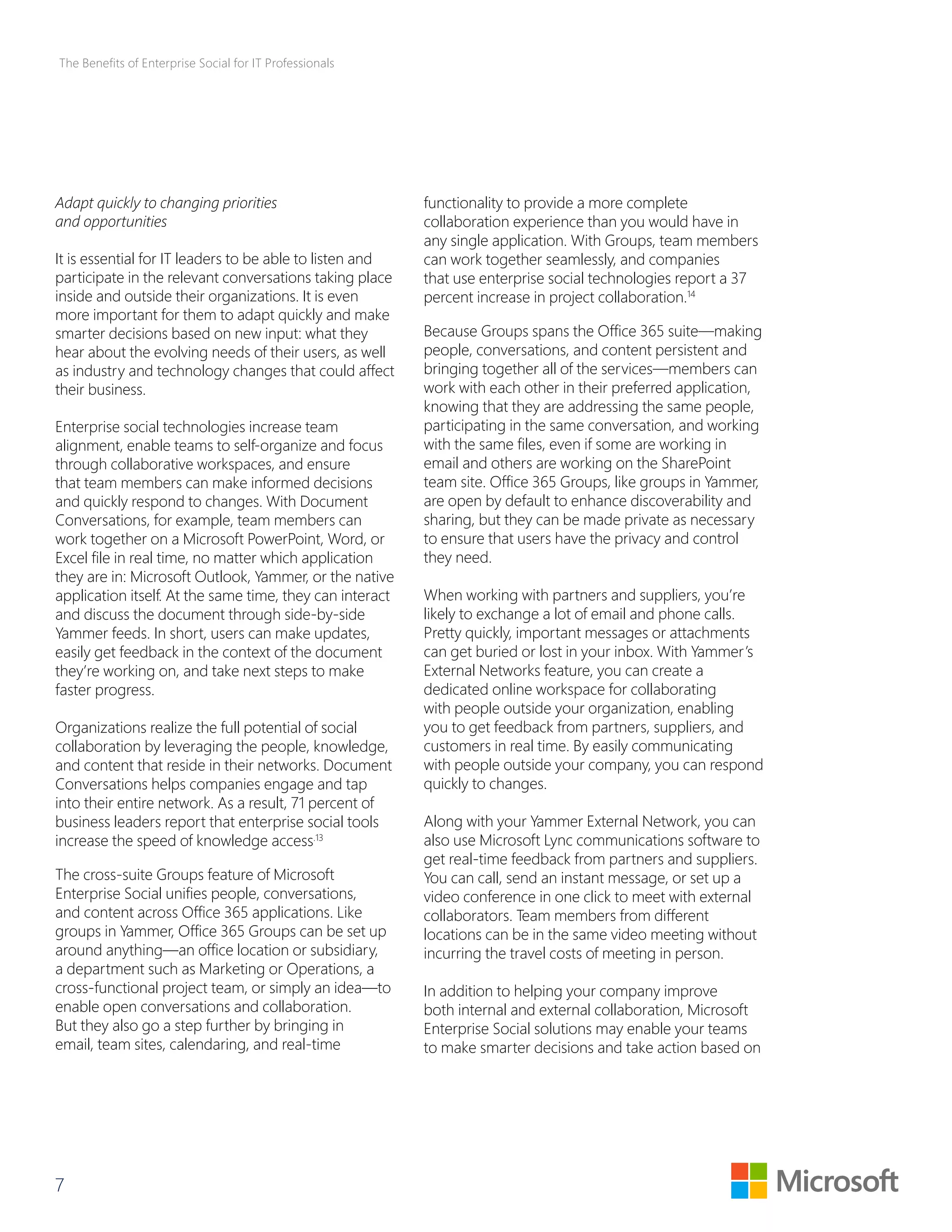 The Benefits of Enterprise Social for IT Professionals 
Adapt quickly to changing priorities 
and opportunities 
It is essential for IT leaders to be able to listen and 
participate in the relevant conversations taking place 
inside and outside their organizations. It is even 
more important for them to adapt quickly and make 
smarter decisions based on new input: what they 
hear about the evolving needs of their users, as well 
as industry and technology changes that could affect 
their business. 
Enterprise social technologies increase team 
alignment, enable teams to self-organize and focus 
through collaborative workspaces, and ensure 
that team members can make informed decisions 
and quickly respond to changes. With Document 
Conversations, for example, team members can 
work together on a Microsoft PowerPoint, Word, or 
Excel file in real time, no matter which application 
they are in: Microsoft Outlook, Yammer, or the native 
application itself. At the same time, they can interact 
and discuss the document through side-by-side 
Yammer feeds. In short, users can make updates, 
easily get feedback in the context of the document 
they’re working on, and take next steps to make 
faster progress. 
Organizations realize the full potential of social 
collaboration by leveraging the people, knowledge, 
and content that reside in their networks. Document 
Conversations helps companies engage and tap 
into their entire network. As a result, 71 percent of 
business leaders report that enterprise social tools 
increase the speed of knowledge access.13 
The cross-suite Groups feature of Microsoft 
Enterprise Social unifies people, conversations, 
and content across Office 365 applications. Like 
groups in Yammer, Office 365 Groups can be set up 
around anything—an office location or subsidiary, 
a department such as Marketing or Operations, a 
cross-functional project team, or simply an idea—to 
enable open conversations and collaboration. 
But they also go a step further by bringing in 
email, team sites, calendaring, and real-time 
7 
functionality to provide a more complete 
collaboration experience than you would have in 
any single application. With Groups, team members 
can work together seamlessly, and companies 
that use enterprise social technologies report a 37 
percent increase in project collaboration.14 
Because Groups spans the Office 365 suite—making 
people, conversations, and content persistent and 
bringing together all of the services—members can 
work with each other in their preferred application, 
knowing that they are addressing the same people, 
participating in the same conversation, and working 
with the same files, even if some are working in 
email and others are working on the SharePoint 
team site. Office 365 Groups, like groups in Yammer, 
are open by default to enhance discoverability and 
sharing, but they can be made private as necessary 
to ensure that users have the privacy and control 
they need. 
When working with partners and suppliers, you’re 
likely to exchange a lot of email and phone calls. 
Pretty quickly, important messages or attachments 
can get buried or lost in your inbox. With Yammer’s 
External Networks feature, you can create a 
dedicated online workspace for collaborating 
with people outside your organization, enabling 
you to get feedback from partners, suppliers, and 
customers in real time. By easily communicating 
with people outside your company, you can respond 
quickly to changes. 
Along with your Yammer External Network, you can 
also use Microsoft Lync communications software to 
get real-time feedback from partners and suppliers. 
You can call, send an instant message, or set up a 
video conference in one click to meet with external 
collaborators. Team members from different 
locations can be in the same video meeting without 
incurring the travel costs of meeting in person. 
In addition to helping your company improve 
both internal and external collaboration, Microsoft 
Enterprise Social solutions may enable your teams 
to make smarter decisions and take action based on 
 