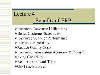 Lecture 4
Benefits of ERP
Improved Resource Utilizations
Better Customer Satisfaction
Improved Supplier Performance
Increased Flexibility
Reduce Quality Costs
Improved Information Accuracy & Decision
Making Capability
Reduction in Lead-Time
On-Time Shipment
 