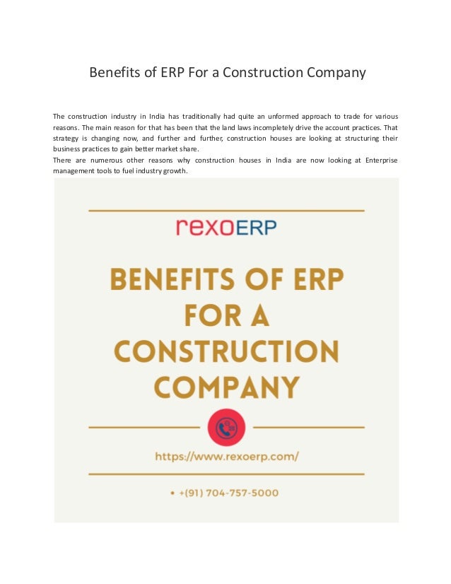 Benefits of ERP For a Construction Company
The construction industry in India has traditionally had quite an unformed approach to trade for various
reasons. The main reason for that has been that the land laws incompletely drive the account practices. That
strategy is changing now, and further and further, construction houses are looking at structuring their
business practices to gain better market share.
There are numerous other reasons why construction houses in India are now looking at Enterprise
management tools to fuel industry growth.
 