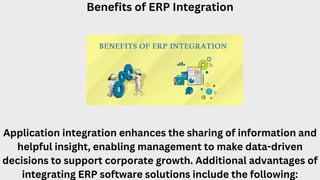 Benefits of ERP Integration
Application integration enhances the sharing of information and
helpful insight, enabling management to make data-driven
decisions to support corporate growth. Additional advantages of
integrating ERP software solutions include the following:
 