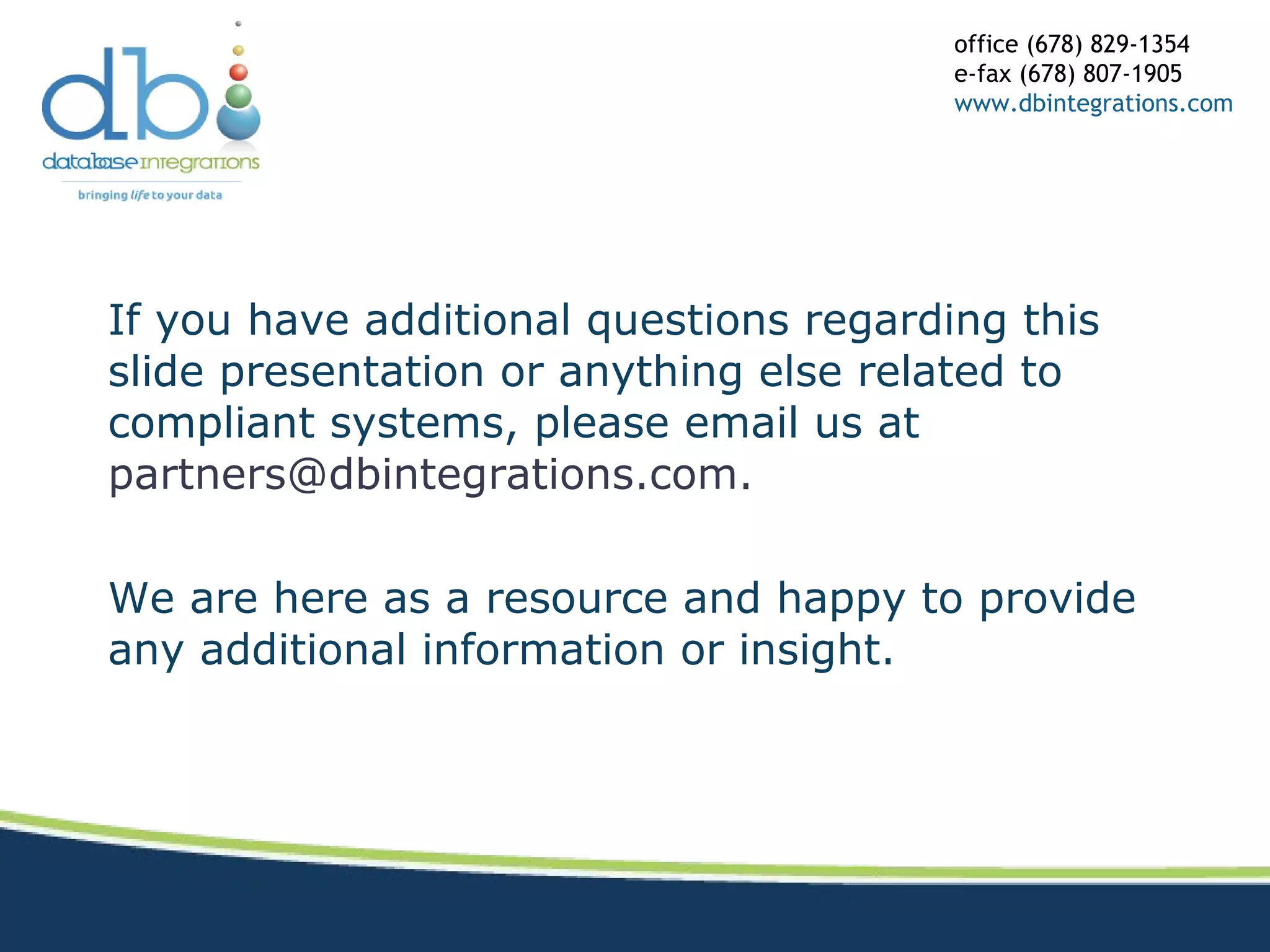 If you have additional questions regarding this
slide presentation or anything else related to
compliant systems, please email us at
partners@dbintegrations.com.
We are here as a resource and happy to provide
any additional information or insight.
office (678) 829-1354
e-fax (678) 807-1905
www.dbintegrations.com
 