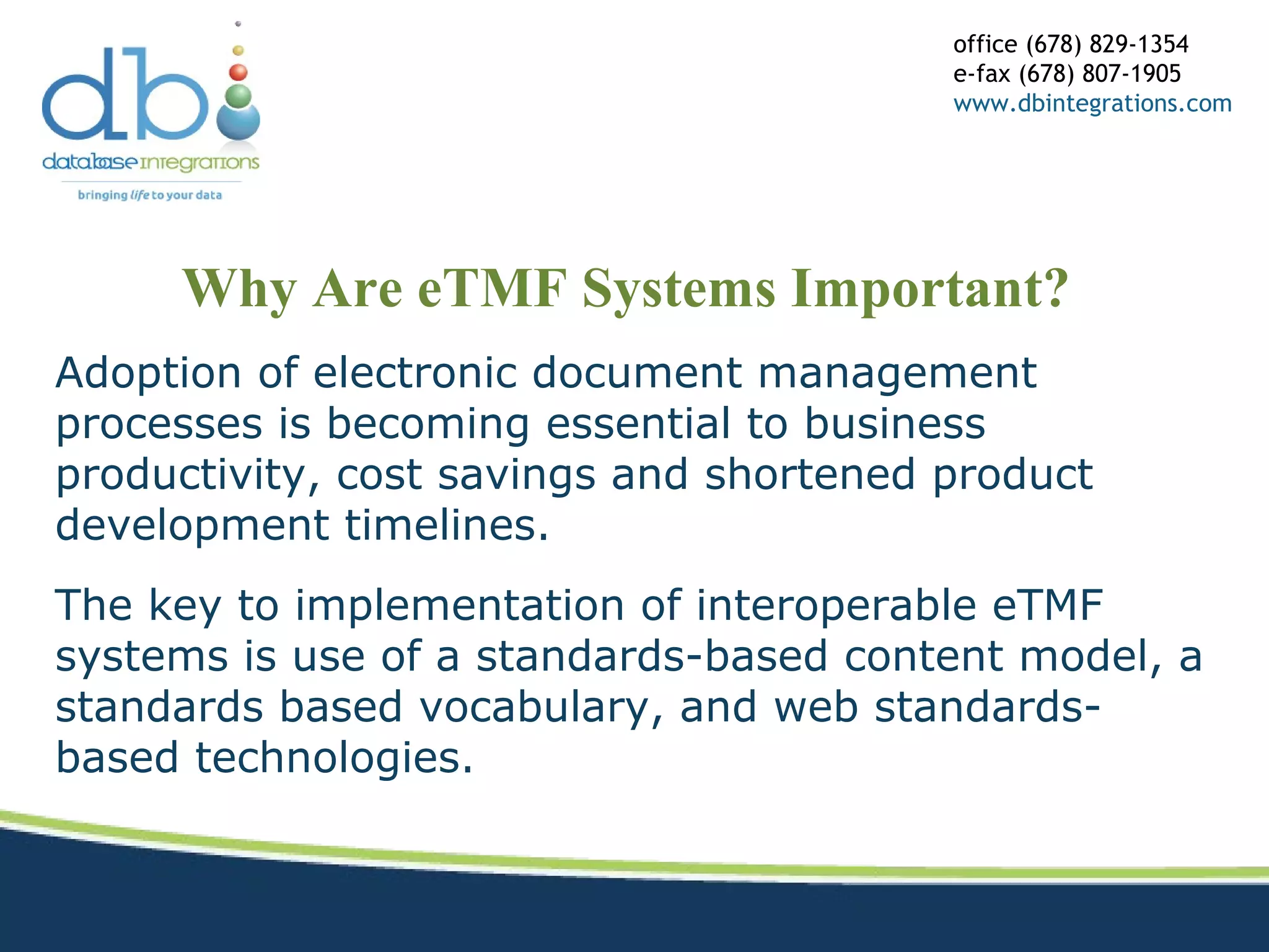Why Are eTMF Systems Important?
office (678) 829-1354
e-fax (678) 807-1905
www.dbintegrations.com
Adoption of electronic document management
processes is becoming essential to business
productivity, cost savings and shortened product
development timelines.
The key to implementation of interoperable eTMF
systems is use of a standards-based content model, a
standards based vocabulary, and web standards-
based technologies.
 