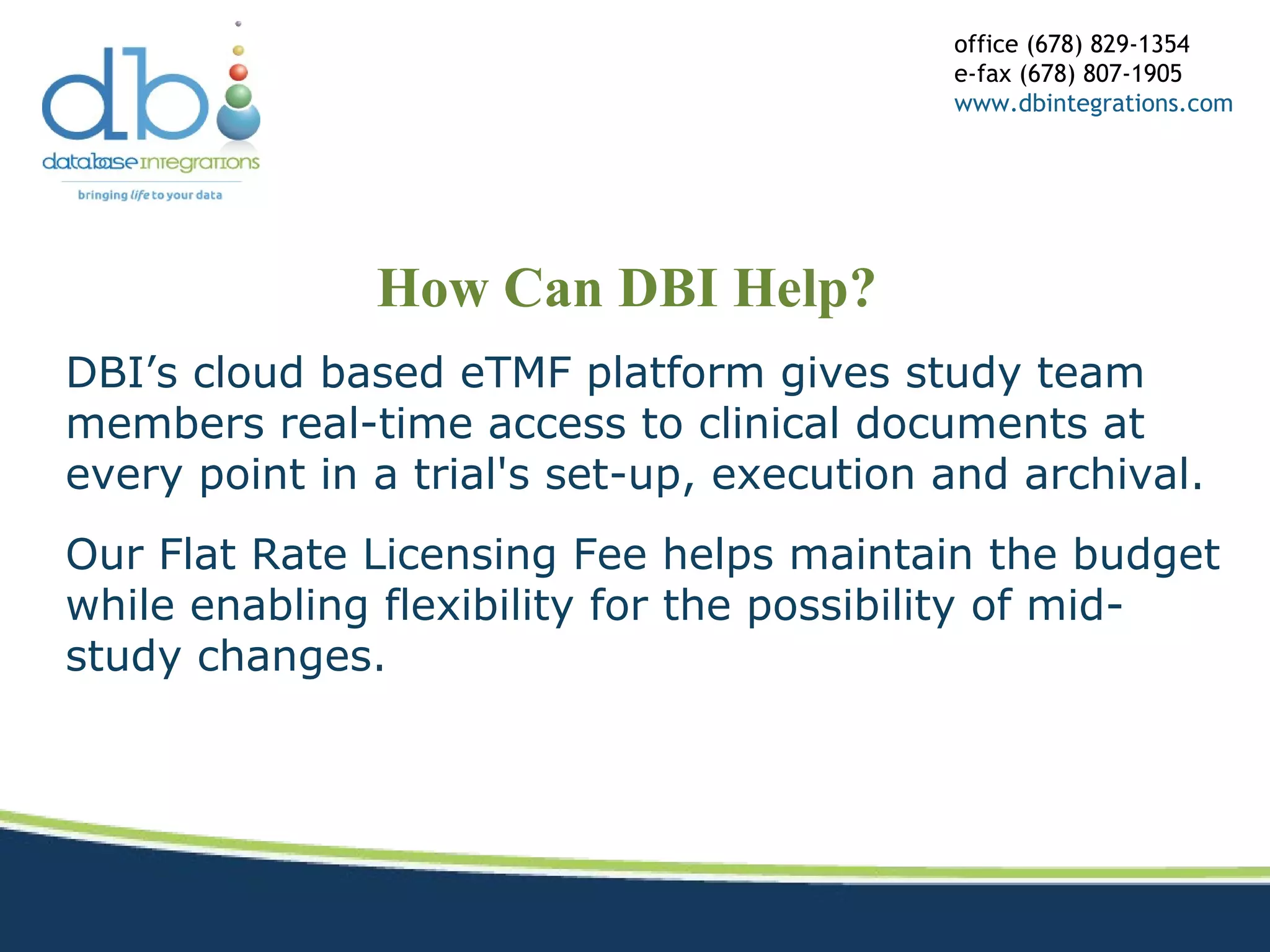 How Can DBI Help?
office (678) 829-1354
e-fax (678) 807-1905
www.dbintegrations.com
DBI’s cloud based eTMF platform gives study team
members real-time access to clinical documents at
every point in a trial's set-up, execution and archival.
Our Flat Rate Licensing Fee helps maintain the budget
while enabling flexibility for the possibility of mid-
study changes.
 