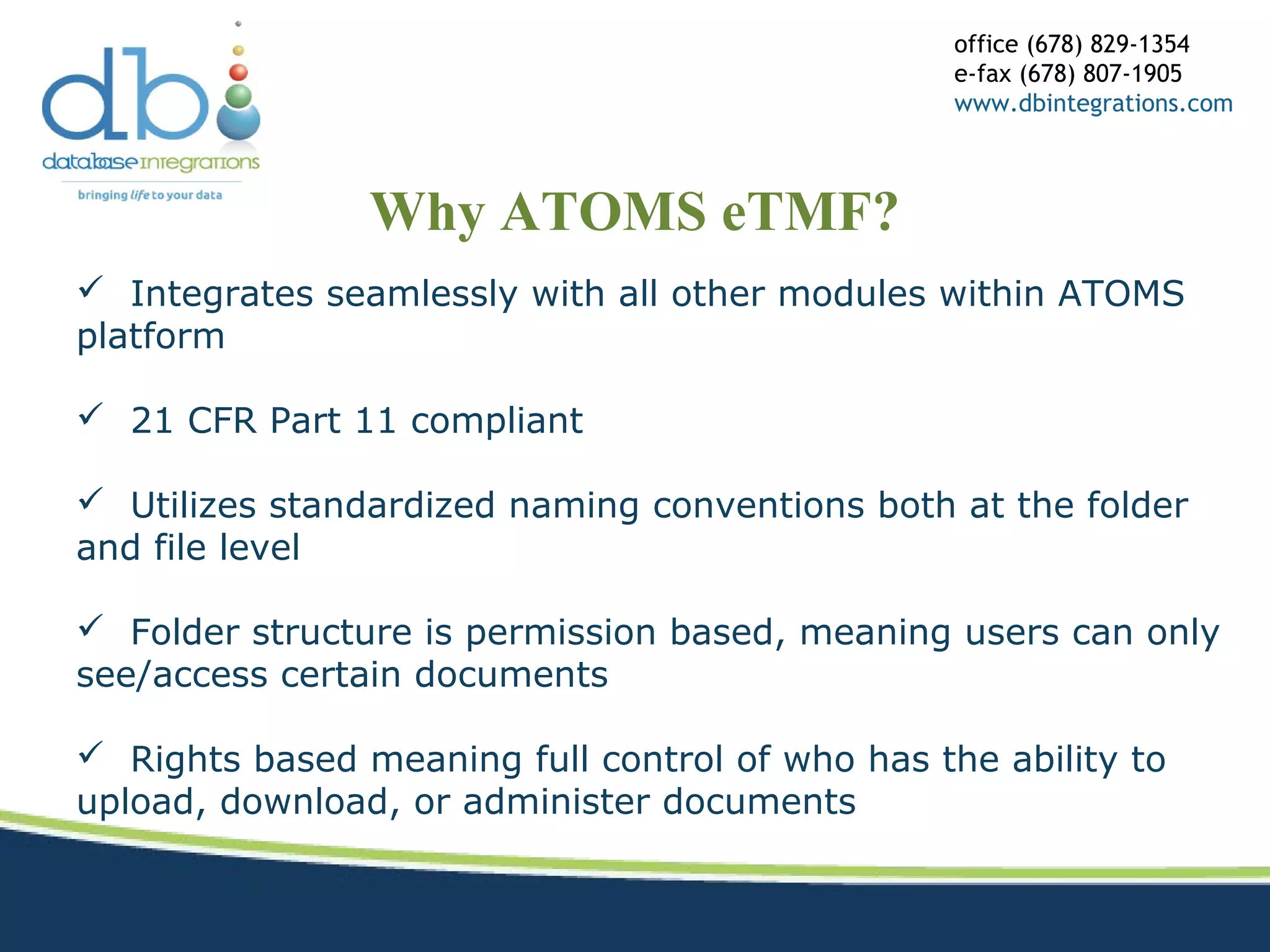 Why ATOMS eTMF?
office (678) 829-1354
e-fax (678) 807-1905
www.dbintegrations.com
 Integrates seamlessly with all other modules within ATOMS
platform
 21 CFR Part 11 compliant
 Utilizes standardized naming conventions both at the folder
and file level
 Folder structure is permission based, meaning users can only
see/access certain documents
 Rights based meaning full control of who has the ability to
upload, download, or administer documents
 
