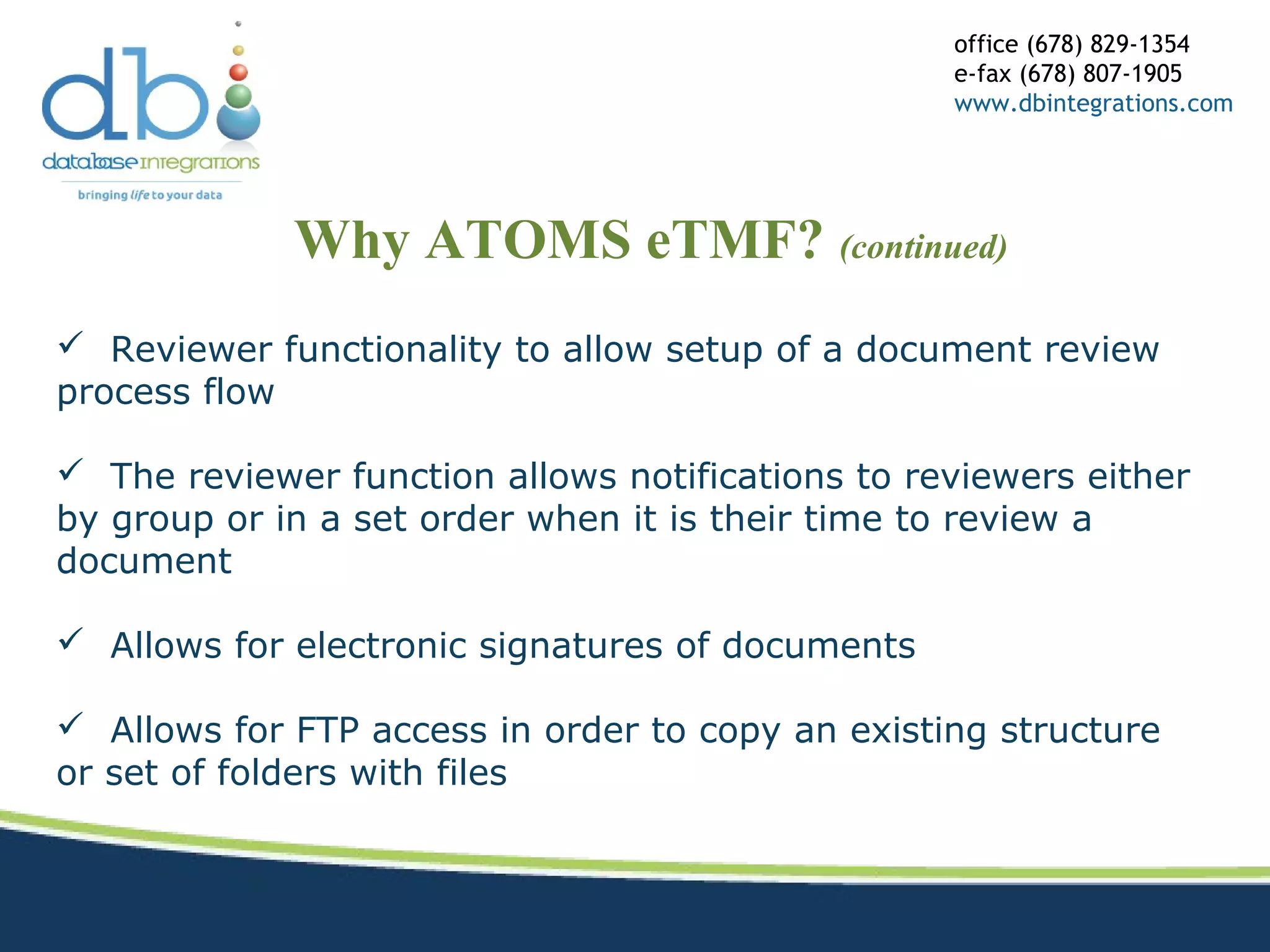 Why ATOMS eTMF? (continued)
office (678) 829-1354
e-fax (678) 807-1905
www.dbintegrations.com
 Reviewer functionality to allow setup of a document review
process flow
 The reviewer function allows notifications to reviewers either
by group or in a set order when it is their time to review a
document
 Allows for electronic signatures of documents
 Allows for FTP access in order to copy an existing structure
or set of folders with files
 