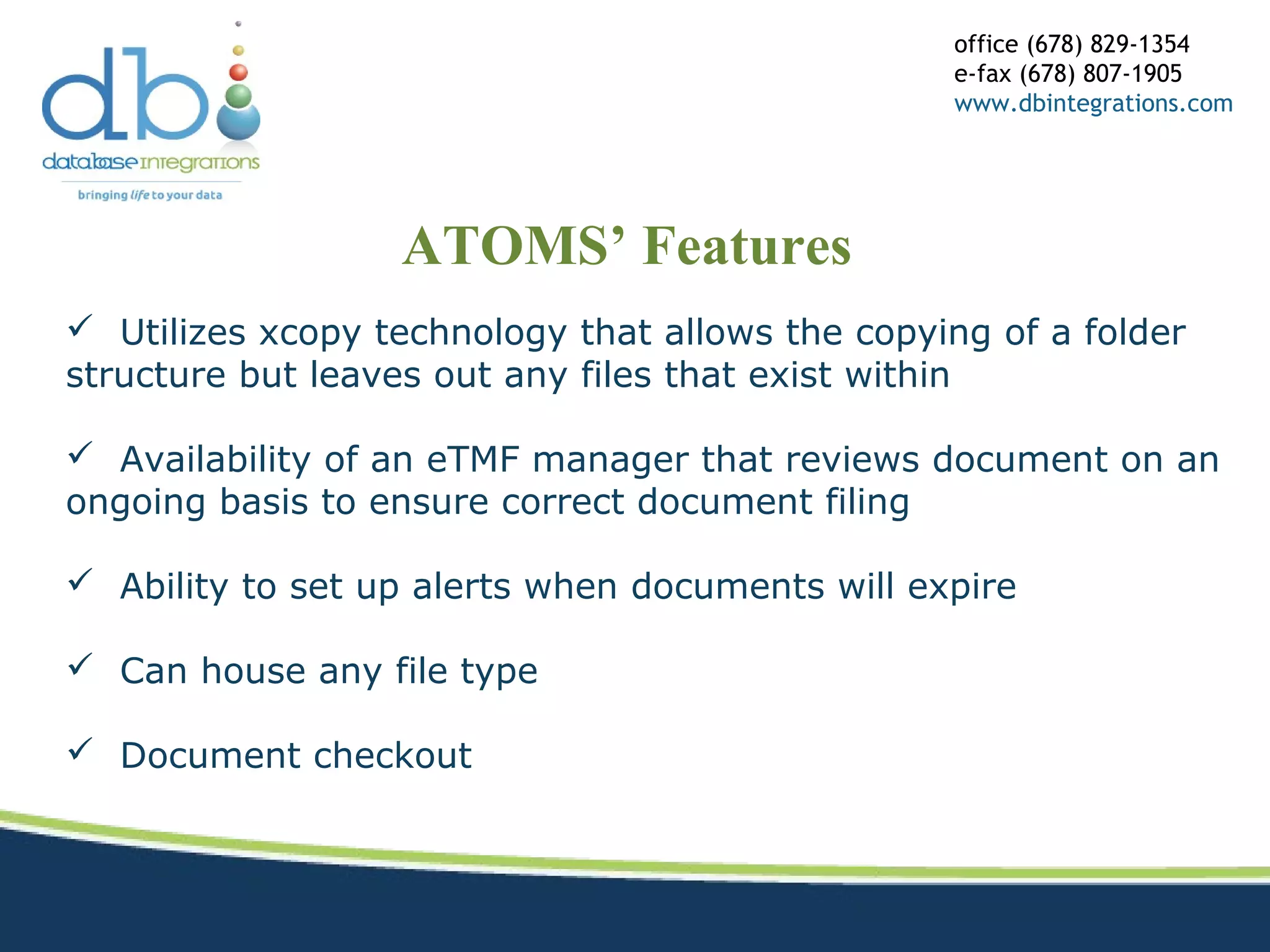 ATOMS’ Features
office (678) 829-1354
e-fax (678) 807-1905
www.dbintegrations.com
 Utilizes xcopy technology that allows the copying of a folder
structure but leaves out any files that exist within
 Availability of an eTMF manager that reviews document on an
ongoing basis to ensure correct document filing
 Ability to set up alerts when documents will expire
 Can house any file type
 Document checkout
 