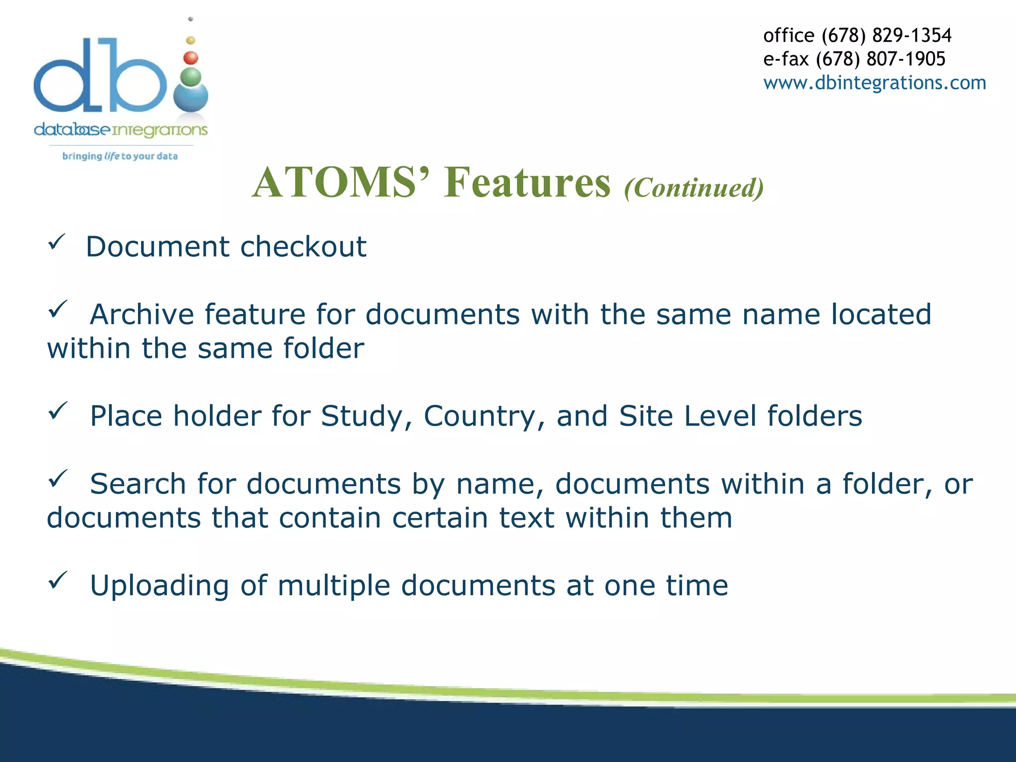 ATOMS’ Features (Continued)
office (678) 829-1354
e-fax (678) 807-1905
www.dbintegrations.com
 Document checkout
 Archive feature for documents with the same name located
within the same folder
 Place holder for Study, Country, and Site Level folders
 Search for documents by name, documents within a folder, or
documents that contain certain text within them
 Uploading of multiple documents at one time
 