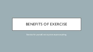 BENEFITS OF EXERCISE
Exercise for yourself, not to prove anyone anything.
 