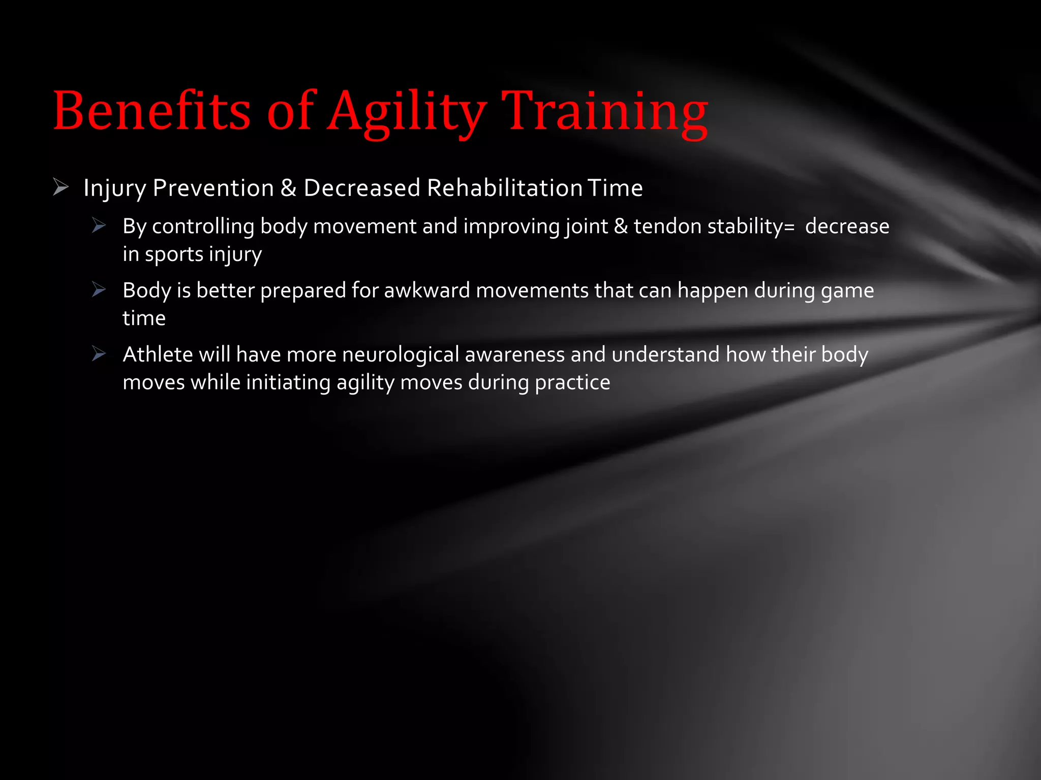  Injury Prevention & Decreased RehabilitationTime
 By controlling body movement and improving joint & tendon stability= decrease
in sports injury
 Body is better prepared for awkward movements that can happen during game
time
 Athlete will have more neurological awareness and understand how their body
moves while initiating agility moves during practice
Benefits of Agility Training
 