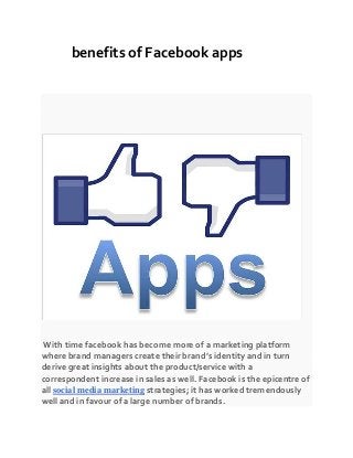 benefits of Facebook apps
With time facebook has become more of a marketing platform
where brand managers create their brand’s identity and in turn
derive great insights about the product/service with a
correspondent increase in sales as well. Facebook is the epicentre of
all social media marketing strategies; it has worked tremendously
well and in favour of a large number of brands.
 