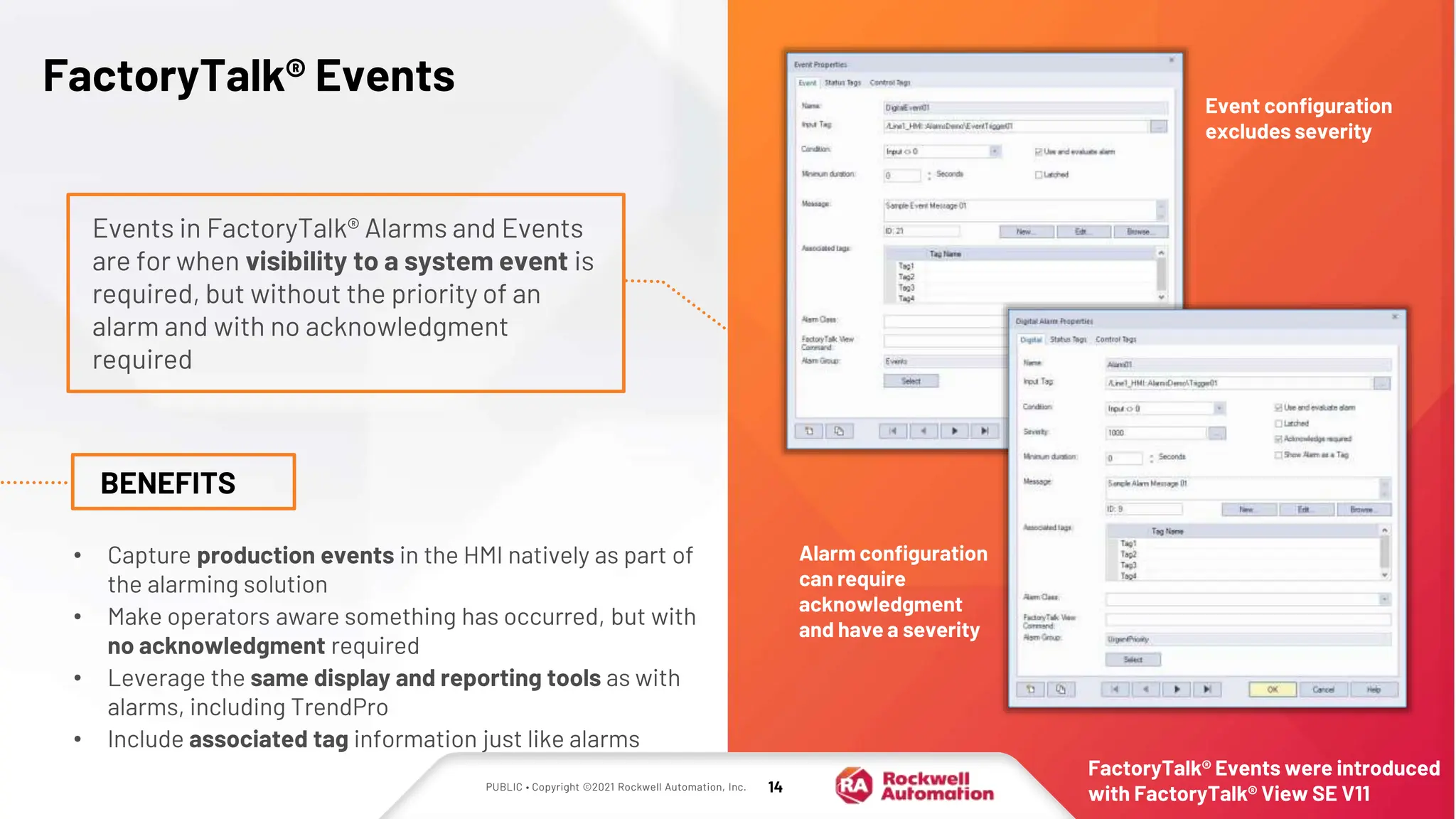 PUBLIC • Copyright ©2021 Rockwell Automation, Inc. 14
FactoryTalk® Events
Events in FactoryTalk® Alarms and Events
are for when visibility to a system event is
required, but without the priority of an
alarm and with no acknowledgment
required
BENEFITS
• Capture production events in the HMI natively as part of
the alarming solution
• Make operators aware something has occurred, but with
no acknowledgment required
• Leverage the same display and reporting tools as with
alarms, including TrendPro
• Include associated tag information just like alarms
Event configuration
excludes severity
Alarm configuration
can require
acknowledgment
and have a severity
FactoryTalk® Events were introduced
with FactoryTalk® View SE V11
 