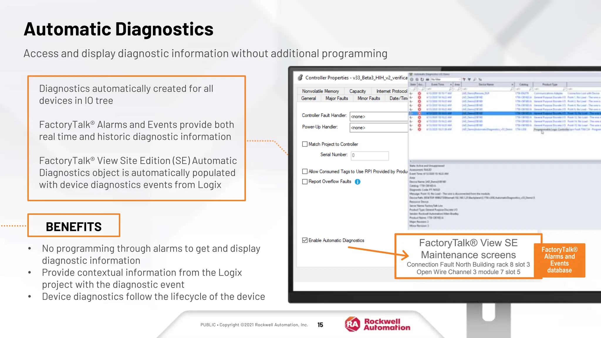 PUBLIC • Copyright ©2021 Rockwell Automation, Inc. 15
Automatic Diagnostics
Access and display diagnostic information without additional programming
• No programming through alarms to get and display
diagnostic information
• Provide contextual information from the Logix
project with the diagnostic event
• Device diagnostics follow the lifecycle of the device
BENEFITS
Diagnostics automatically created for all
devices in IO tree
FactoryTalk® Alarms and Events provide both
real time and historic diagnostic information
FactoryTalk® View Site Edition (SE) Automatic
Diagnostics object is automatically populated
with device diagnostics events from Logix
FactoryTalk® View SE
Maintenance screens
Connection Fault North Building rack 8 slot 3
Open Wire Channel 3 module 7 slot 5
FactoryTalk®
Alarms and
Events
database
 