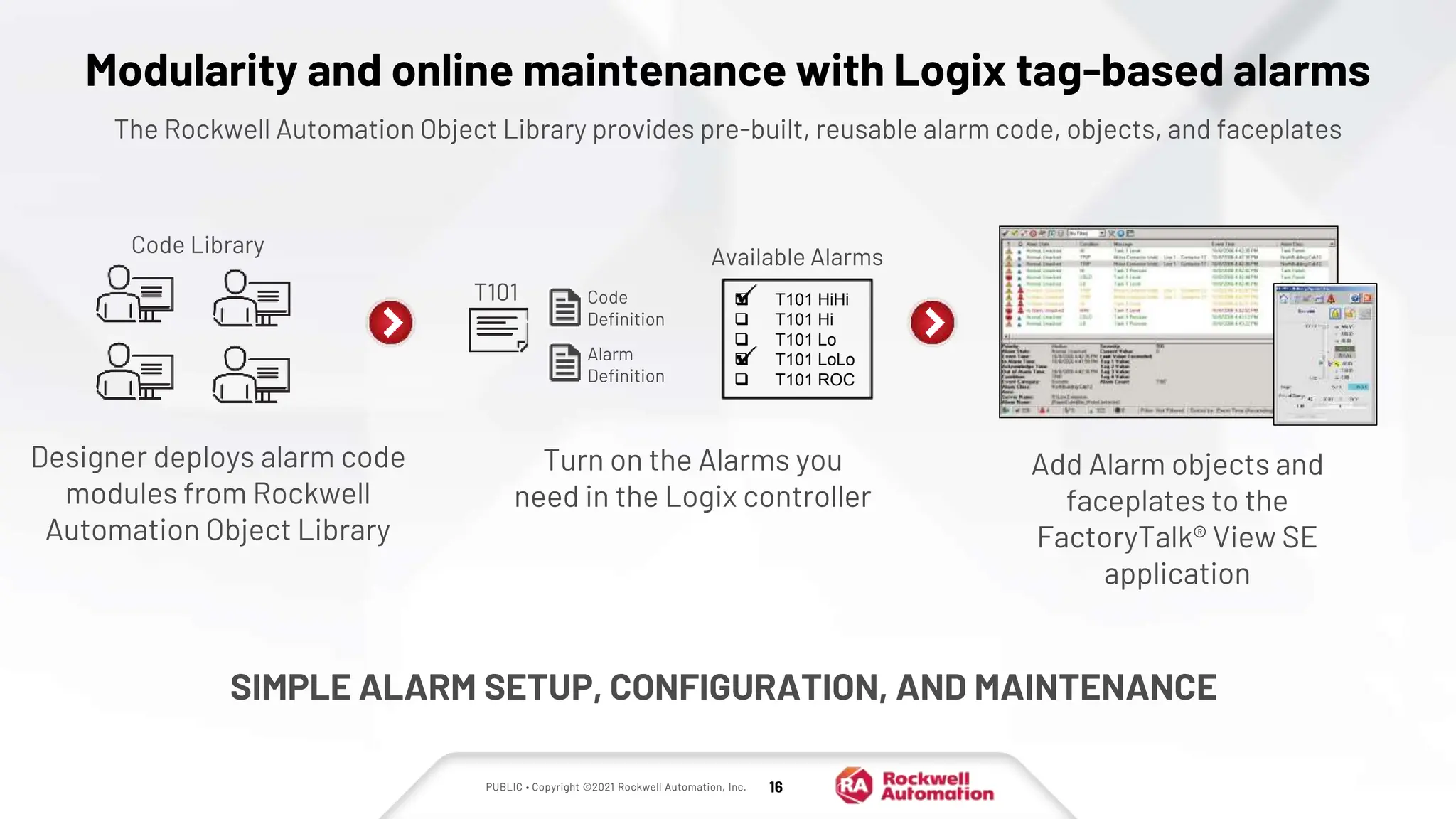 PUBLIC • Copyright ©2021 Rockwell Automation, Inc. 16
Modularity and online maintenance with Logix tag-based alarms
The Rockwell Automation Object Library provides pre-built, reusable alarm code, objects, and faceplates
Turn on the Alarms you
need in the Logix controller
Add Alarm objects and
faceplates to the
FactoryTalk® View SE
application
SIMPLE ALARM SETUP, CONFIGURATION, AND MAINTENANCE
Code
Definition
Alarm
Definition
T101
Code Library
Available Alarms
 T101 HiHi
 T101 Hi
 T101 Lo
 T101 LoLo
 T101 ROC
Designer deploys alarm code
modules from Rockwell
Automation Object Library
 