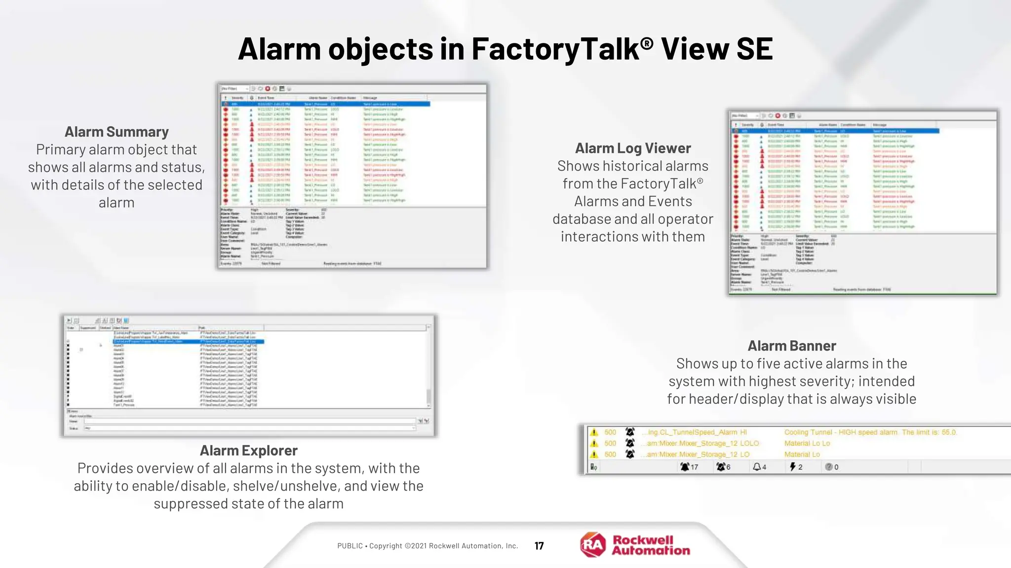 PUBLIC • Copyright ©2021 Rockwell Automation, Inc. 17
Alarm objects in FactoryTalk® View SE
Alarm Summary
Primary alarm object that
shows all alarms and status,
with details of the selected
alarm
Alarm Banner
Shows up to five active alarms in the
system with highest severity; intended
for header/display that is always visible
Alarm Explorer
Provides overview of all alarms in the system, with the
ability to enable/disable, shelve/unshelve, and view the
suppressed state of the alarm
Alarm Log Viewer
Shows historical alarms
from the FactoryTalk®
Alarms and Events
database and all operator
interactions with them
 