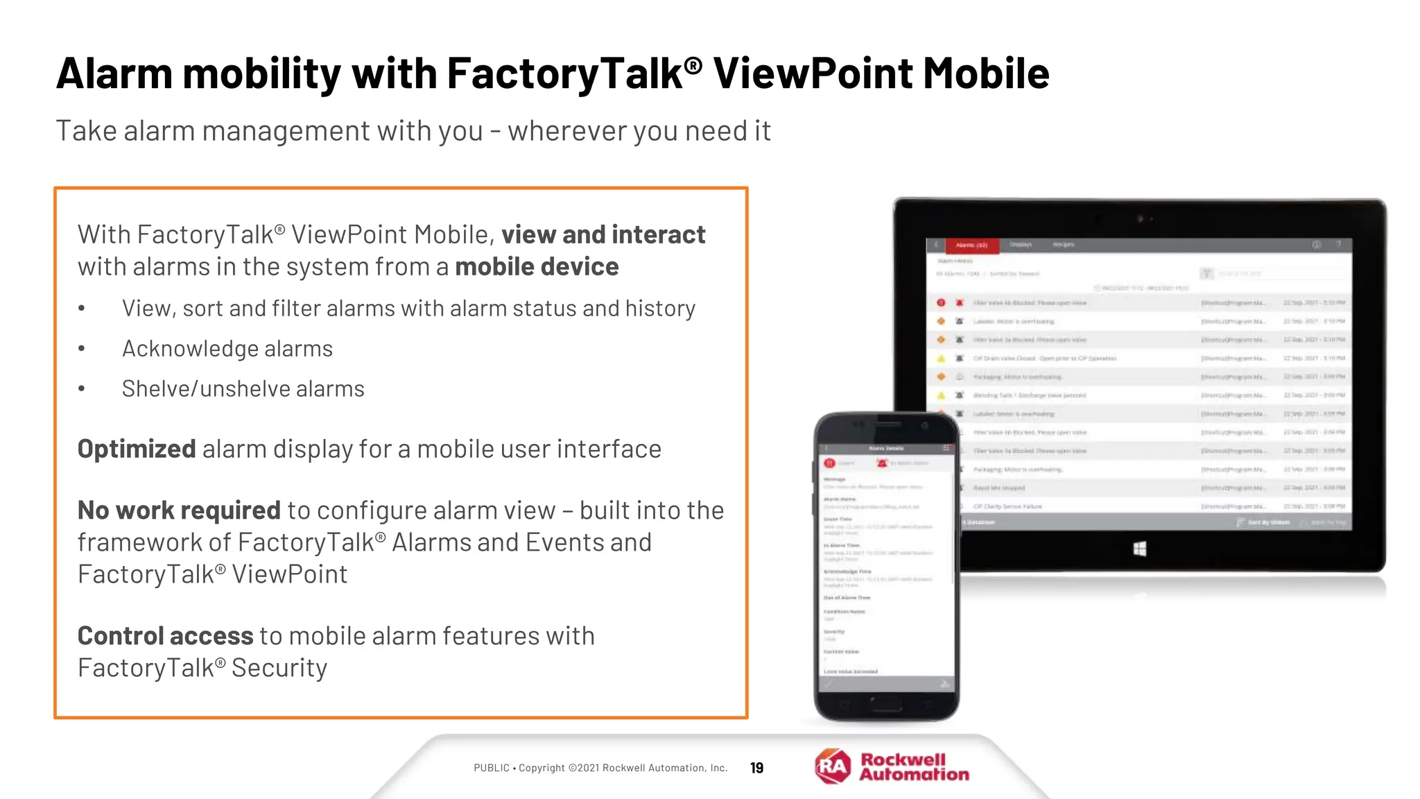 PUBLIC • Copyright ©2021 Rockwell Automation, Inc. 19
Alarm mobility with FactoryTalk® ViewPoint Mobile
Take alarm management with you - wherever you need it
With FactoryTalk® ViewPoint Mobile, view and interact
with alarms in the system from a mobile device
• View, sort and filter alarms with alarm status and history
• Acknowledge alarms
• Shelve/unshelve alarms
Optimized alarm display for a mobile user interface
No work required to configure alarm view – built into the
framework of FactoryTalk® Alarms and Events and
FactoryTalk® ViewPoint
Control access to mobile alarm features with
FactoryTalk® Security
 