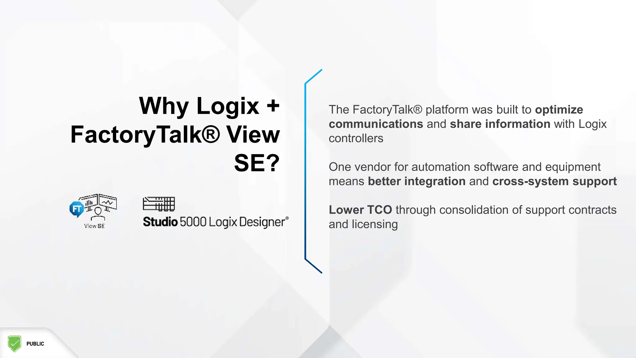 PUBLIC
Why Logix +
FactoryTalk® View
SE?
The FactoryTalk® platform was built to optimize
communications and share information with Logix
controllers
One vendor for automation software and equipment
means better integration and cross-system support
Lower TCO through consolidation of support contracts
and licensing
 