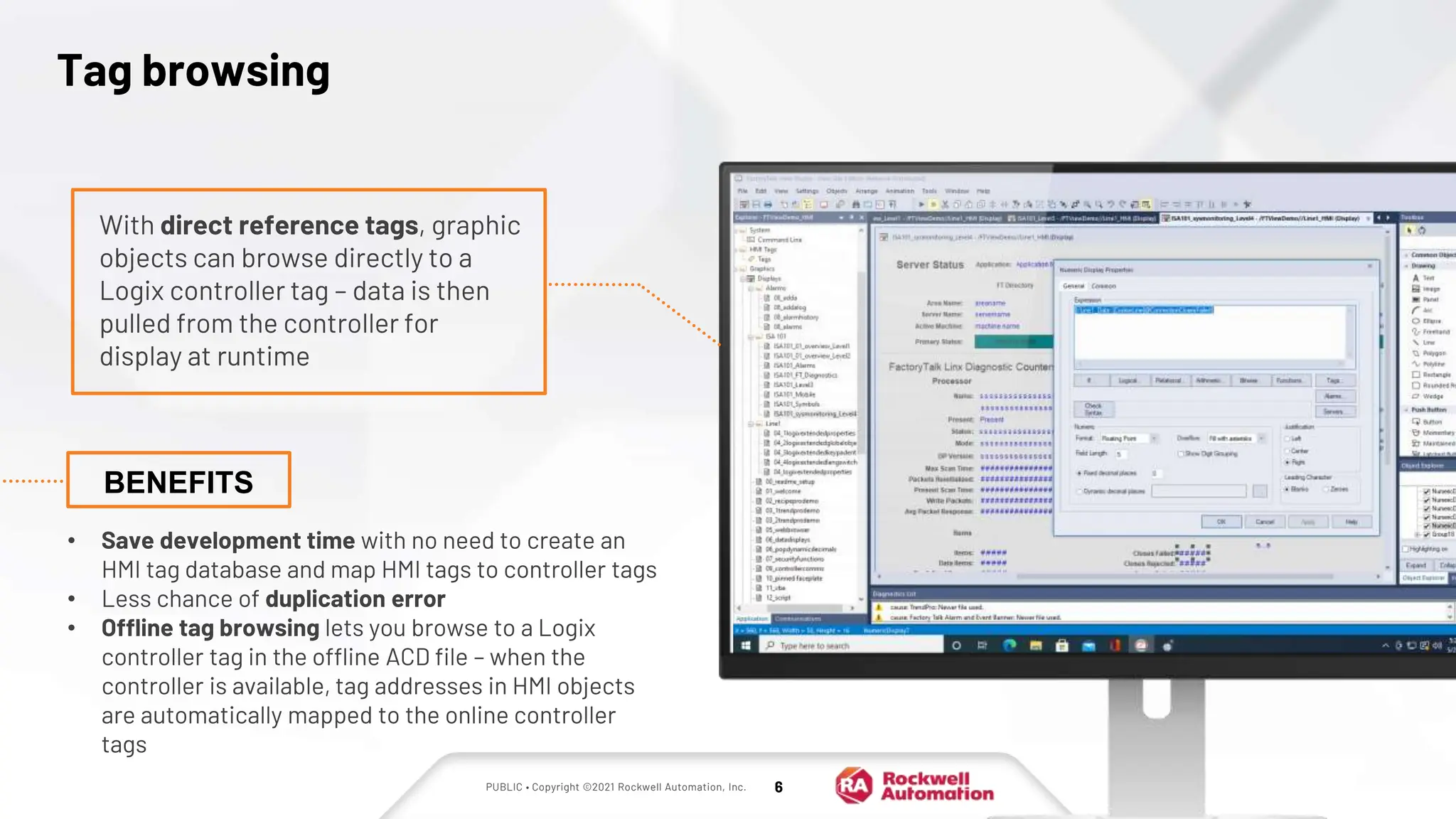 PUBLIC • Copyright ©2021 Rockwell Automation, Inc. 6
Tag browsing
• Save development time with no need to create an
HMI tag database and map HMI tags to controller tags
• Less chance of duplication error
• Offline tag browsing lets you browse to a Logix
controller tag in the offline ACD file – when the
controller is available, tag addresses in HMI objects
are automatically mapped to the online controller
tags
With direct reference tags, graphic
objects can browse directly to a
Logix controller tag – data is then
pulled from the controller for
display at runtime
BENEFITS
 