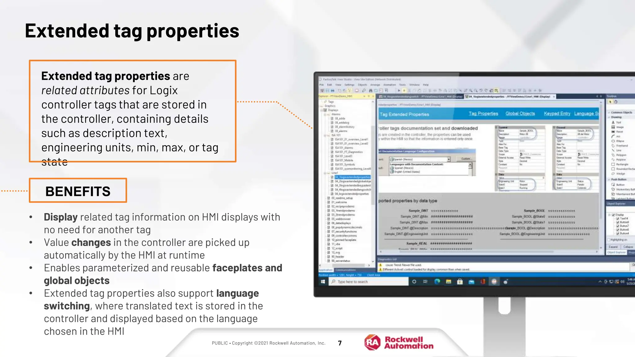 PUBLIC • Copyright ©2021 Rockwell Automation, Inc. 7
Extended tag properties
• Display related tag information on HMI displays with
no need for another tag
• Value changes in the controller are picked up
automatically by the HMI at runtime
• Enables parameterized and reusable faceplates and
global objects
• Extended tag properties also support language
switching, where translated text is stored in the
controller and displayed based on the language
chosen in the HMI
Extended tag properties are
related attributes for Logix
controller tags that are stored in
the controller, containing details
such as description text,
engineering units, min, max, or tag
state
BENEFITS
 