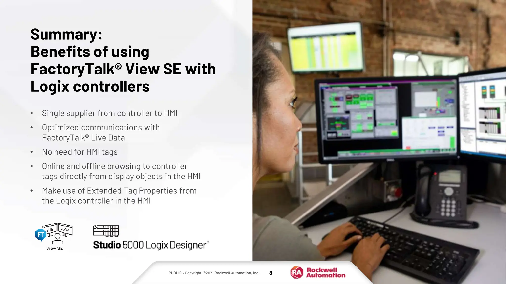PUBLIC • Copyright ©2021 Rockwell Automation, Inc. 8
• Single supplier from controller to HMI
• Optimized communications with
FactoryTalk® Live Data
• No need for HMI tags
• Online and offline browsing to controller
tags directly from display objects in the HMI
• Make use of Extended Tag Properties from
the Logix controller in the HMI
Summary:
Benefits of using
FactoryTalk® View SE with
Logix controllers
 