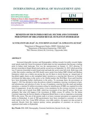 International Journal of Management (IJM), ISSN 0976 – 6502(Print), ISSN 0976 - 6510(Online),
Volume 4, Issue 4, July-August (2013)
180
BENEFITS OF FDI IN INDIAN RETAIL SECTOR AND CUSTOMER
PERCEPTION OF ORGANIZED RETAIL OUTLETS IN HYDERABAD
K.VENKATESWARA RAJU1
, Dr. SVSS SRINIVASA RAJU2
, Dr. D.PRASANNA KUMAR3
1
Department of Management Studies, GRIET, Hyderabad, India
2
Department of Mechanical Engineering, VNR VJIET
3
KLU Business School, KL University, Vijayawada, India
ABSTRACT
Increased disposable incomes and Demographics shifting towards favorably towards higher
retail spends made the Union Government of India make two key amendments that became a turning
point in Indian retail landscape. First was the announcement on January 11, 2012 allowing 51
percent ownership in Single Brand retail and the second was on September 14, 2012 which paved the
way 51 percent ownership in multi-brand retail and made the sector come full circle. Both came with
a rider that retailers entering with FDI should source goods from Indian SME’s(Small and Medium
Enterprise) which was a timely one paving the way for them to slowly become an integral part of
big global supply chains as also strengthen India’s position as a sourcing hub. However, no foreign
investment has taken place in the sector so far. Global retailers like Wal-Mart, Tesco and Carrefour
have been demanding further clarifications in the policy. To encourage them, the government on
August 1, 2013 has decided to relax the policies related to mandatory sourcing, investment in back-
end infrastructure and selection of cities. In case of mandatory sourcing from the small and medium
enterprises, a onetime $2 million investment ceiling for identification of SME was required for at the
time of engagement. As per the earlier norms, it was mandatory for the overseas investors to source
at least 30 per cent of goods from SME, which has investment of less than $2 million. There was
ambiguity that what will happen if the investment of SMEs crosses $2 million. For the Indian
Customer improving the Service Quality at Organized Retail Stores is also as important as increasing
FDI in this sector. The aim of the present study is to know customer perception on organized retail
outlets in Hyderabad. A total of 200 questionnaires have been circulated to customers at various
retail outlets in the City. Using SPSS software, cross table analysis, chi-square test data accrued is
analyzed. Results from this analysis portray various perceptions of customers on services at
organized retail outlets in Hyderabad.
Key Words: FDI, GDP, Demography, Customer Satisfaction, Income Levels, Age.
INTERNATIONAL JOURNAL OF MANAGEMENT (IJM)
ISSN 0976-6502 (Print)
ISSN 0976-6510 (Online)
Volume 4, Issue 4, July-August (2013), pp. 180-192
© IAEME: www.iaeme.com/ijm.asp
Journal Impact Factor (2013): 6.9071 (Calculated by GISI)
www.jifactor.com
IJM
© I A E M E
 