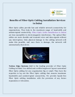 Benefits of Fiber Optic Cabling Installation Services
in Dubai
Fiber Optic cables provide fast and reliable network connectivity for
organisations. They help in the maximum usage of bandwidth and
uninterrupted connectivity. Fiber Optic Cable Installation in Dubai
are less susceptible to electromagnetic interference. The optical fiber
cables are more durable and transmit voice and data signals without
any interruption. Only physical damage to the cabling network will
make this possible, and once there is damage, the network will
automatically shut down.
Techno Edge Systems LLC is the leading provider of Fiber Optic
Cabling in Dubai. Our skilled and certified engineers’ layout customised
Fiber Optic cabling for any organisation big or small. They have the
expertise to lay out the Fiber Optic cabling that ensures maximum
bandwidth and uninterrupted connectivity. We provide hassle-free
Fiber Optic cabling installation with the provision of any future
expansions or relocation.
 