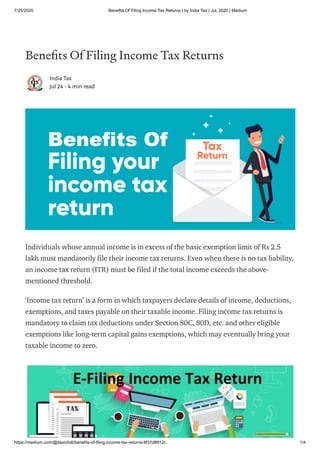 7/25/2020 Benefits Of Filing Income Tax Returns | by India Tax | Jul, 2020 | Medium
https://medium.com/@itaxinfo6/benefits-of-filing-income-tax-returns-9f37d8912c 1/4
Bene ts Of Filing Income Tax Returns
India Tax
Jul 24 · 4 min read
Individuals whose annual income is in excess of the basic exemption limit of Rs 2.5
lakh must mandatorily file their income tax returns. Even when there is no tax liability,
an income tax return (ITR) must be filed if the total income exceeds the above-
mentioned threshold.
‘Income tax return’ is a form in which taxpayers declare details of income, deductions,
exemptions, and taxes payable on their taxable income. Filing income tax returns is
mandatory to claim tax deductions under Section 80C, 80D, etc. and other eligible
exemptions like long-term capital gains exemptions, which may eventually bring your
taxable income to zero.
 