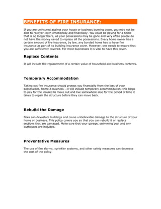 BENEFITS OF FIRE INSURANCE:
If you are uninsured against your house or business burning down, you may not be
able to recover, both emotionally and financially. You could be paying for a home
that is no longer there, all your possessions may be gone and very often people do
not have the money saved to replace all the possessions. Every home owner has a
certain amount of fire insurance, by law, any bonded home has to have fire
insurance as part of its building insurance cover. However, one needs to ensure that
you are sufficiently covered. For most businesses it is vital to have this cover.

Replace Contents
It will include the replacement of a certain value of household and business contents.




Temporary Accommodation
Taking out fire insurance should protect you financially from the loss of your
possessions, home & business . It will include temporary accommodation, this helps
to pay for the insured to move out and live somewhere else for the period of time it
takes to repair the structure before they can move back.




Rebuild the Damage
Fires can devastate buildings and cause unbelievable damage to the structure of your
home or business. This policy covers you so that you can rebuild it or replace
sections that are damaged. Make sure that your garage, swimming pool and any
outhouses are included.




Preventative Measures
The use of fire alarms, sprinkler systems, and other safety measures can decrease
the cost of the policy.
 