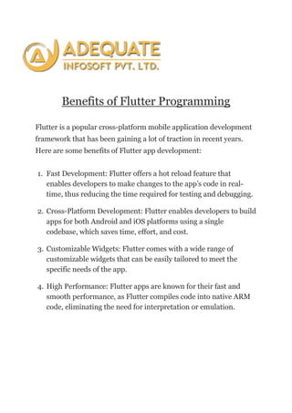 Benefits of Flutter Programming
Flutter is a popular cross-platform mobile application development
framework that has been gaining a lot of traction in recent years.
Here are some benefits of Flutter app development:
1. Fast Development: Flutter offers a hot reload feature that
enables developers to make changes to the app’s code in real-
time, thus reducing the time required for testing and debugging.
2. Cross-Platform Development: Flutter enables developers to build
apps for both Android and iOS platforms using a single
codebase, which saves time, effort, and cost.
3. Customizable Widgets: Flutter comes with a wide range of
customizable widgets that can be easily tailored to meet the
specific needs of the app.
4. High Performance: Flutter apps are known for their fast and
smooth performance, as Flutter compiles code into native ARM
code, eliminating the need for interpretation or emulation.
 
