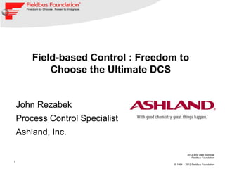 2012 End User Seminar
Fieldbus Foundation
© 1994 – 2012 Fieldbus Foundation
1
Field-based Control : Freedom to
Choose the Ultimate DCS
John Rezabek
Process Control Specialist
Ashland, Inc.
 