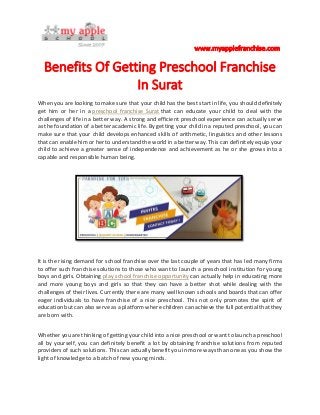 When you are looking to make sure that your child has the best start in life, you should definitely
get him or her in a preschool franchise Surat that can educate your child to deal with the
challenges of life in a better way. A strong and efficient preschool experience can actually serve
as the foundation of a better academic life. By getting your child in a reputed preschool, you can
make sure that your child develops enhanced skills of arithmetic, linguistics and other lessons
that can enable him or her to understand the world in a better way. This can definitely equip your
child to achieve a greater sense of independence and achievement as he or she grows into a
capable and responsible human being.
It is the rising demand for school franchise over the last couple of years that has led many firms
to offer such franchise solutions to those who want to launch a preschool institution for young
boys and girls. Obtaining play school franchise opportunity can actually help in educating more
and more young boys and girls so that they can have a better shot while dealing with the
challenges of their lives. Currently there are many well known schools and boards that can offer
eager individuals to have franchise of a nice preschool. This not only promotes the spirit of
education but can also serve as a platform where children can achieve the full potential that they
are born with.
Whether you are thinking of getting your child into a nice preschool or want to launch a preschool
all by yourself, you can definitely benefit a lot by obtaining franchise solutions from reputed
providers of such solutions. This can actually benefit you in more ways than one as you show the
light of knowledge to a batch of new young minds.
 