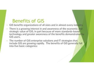 Benefits of GIS
• GIS benefits organizations of all sizes and in almost every industry.
• There is a growing interest in and awareness of the economic and
strategic value of GIS, in part because of more standards-based
technology and greater awareness of the benefits demonstrated by
GIS users.
• The number of GIS enterprise solutions and IT strategies that
include GIS are growing rapidly. The benefits of GIS generally fall
into five basic categories:
 