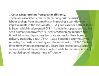1.Cost savings resulting from greater efficiency.
These are associated either with carrying out the mission (i.e.,
labour savings from automating or improving a workflow) or
improvements in the mission itself. A good case for both of these
is Sears, which implemented GIS in its logistics operations and has
seen dramatic improvements. Sears considerably reduced the
time it takes for dispatchers to create routes for their home
delivery trucks (by about 75%). It also benefited enormously in
reducing the costs of carrying out the mission (i.e., 12%-15% less
drive time by optimizing routes). Sears also improved customer
service, reduced the number of return visits to the same site, and
scheduled appointments more efficiently.
 