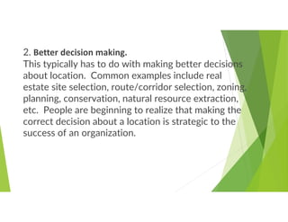 2. Better decision making.
This typically has to do with making better decisions
about location. Common examples include real
estate site selection, route/corridor selection, zoning,
planning, conservation, natural resource extraction,
etc. People are beginning to realize that making the
correct decision about a location is strategic to the
success of an organization.
 