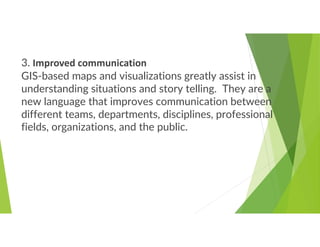 3. Improved communication
GIS-based maps and visualizations greatly assist in
understanding situations and story telling. They are a
new language that improves communication between
different teams, departments, disciplines, professional
fields, organizations, and the public.
 