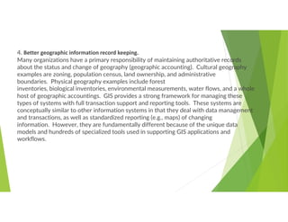 4. Better geographic information record keeping.
Many organizations have a primary responsibility of maintaining authoritative records
about the status and change of geography (geographic accounting). Cultural geography
examples are zoning, population census, land ownership, and administrative
boundaries. Physical geography examples include forest
inventories, biological inventories, environmental measurements, water flows, and a whole
host of geographic accountings. GIS provides a strong framework for managing these
types of systems with full transaction support and reporting tools. These systems are
conceptually similar to other information systems in that they deal with data management
and transactions, as well as standardized reporting (e.g., maps) of changing
information. However, they are fundamentally different because of the unique data
models and hundreds of specialized tools used in supporting GIS applications and
workflows.
 