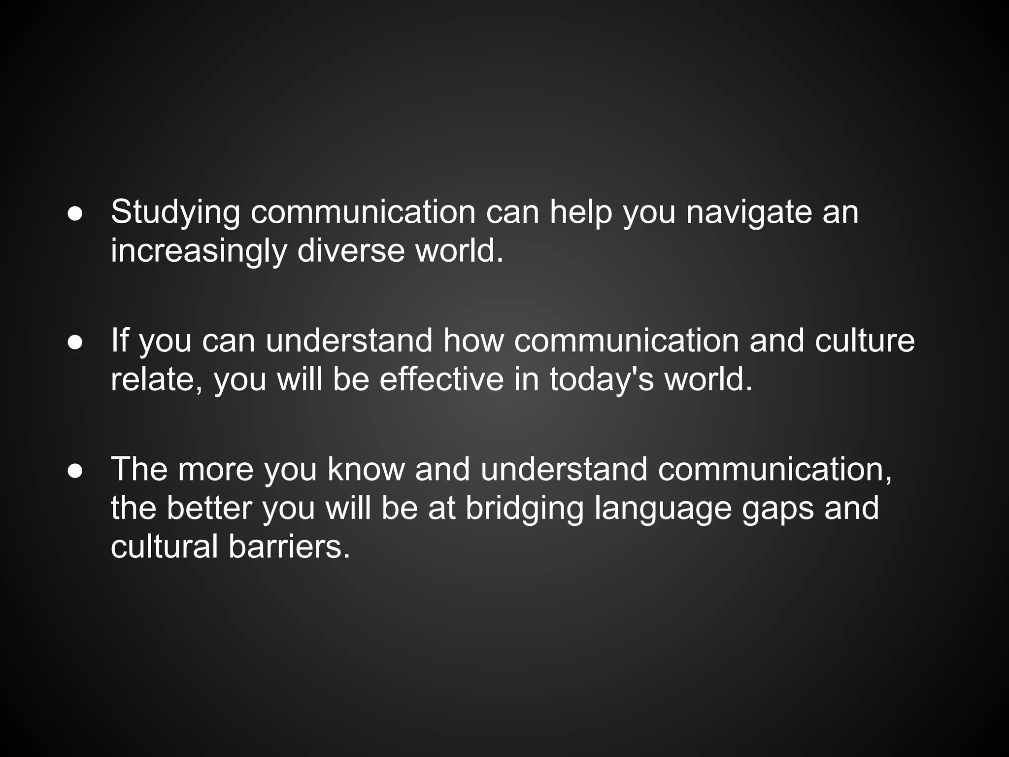 ● Studying communication can help you navigate an
increasingly diverse world.
● If you can understand how communication and culture
relate, you will be effective in today's world.
● The more you know and understand communication,
the better you will be at bridging language gaps and
cultural barriers.