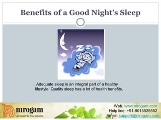 Benefits of a Good Night’s Sleep
Adequate sleep is an integral part of a healthy
lifestyle. Quality sleep has a lot of health benefits.
Web: www.nirogam.com
Help line: +91-9015525552
Email: support@nirogam.com
 