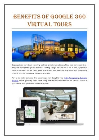 Benefits of Google 360
Virtual Tours
Organizations have been speeding up their growth rate with quality e-commerce solutions.
They aim at expanding customer visits utilizing Google 360 Virtual Tours to convey dynamic
visual substance. Virtual Tours gives Web clients the ability to cooperate with contrasting
pictures in order to develop better functioning.
For some entrepreneurs, the advantages for Google's new 360 Photography Business
services aren't generally clear. Read along and discover how these new add-ons can help
your business to grow at an accelerating rate:
 