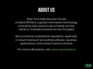 ABOUTUS
Real Time Data Services Private
Limited (RTDS) is a global information technology,
consulting and outsourcing company serving
clients in multiple locations across the globe.
We command a substantial reputation, especially
in cloud hosting of accounting software, business
applications, and contact center solutions.
For more information, visit: www.myrealdata.in
 