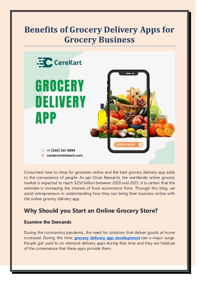 Benefits of Grocery Delivery Apps for
Grocery Business
Consumers love to shop for groceries online and the best grocery delivery app adds
to the convenience of people. As per Orian Research, the worldwide online grocery
market is expected to reach $250 billion between 2020 and 2025. It is certain that the
estimate is increasing the interest of food ecommerce firms. Through this blog, we
assist entrepreneurs in understanding how they can bring their business online with
the online grocery delivery app.
Why Should you Start an Online Grocery Store?
Examine the Demands
During the coronavirus pandemic, the need for solutions that deliver goods at home
increased. During this time, grocery delivery app development saw a major surge.
People got used to on-demand delivery apps during that time and they are habitual
of the convenience that these apps provide them.
 