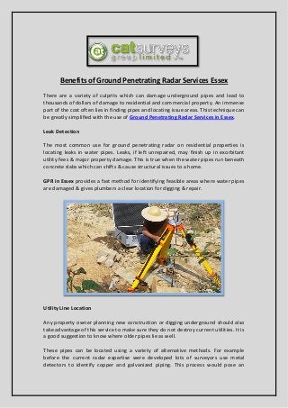 Benefits of Ground Penetrating Radar Services Essex
There are a variety of culprits which can damage underground pipes and lead to
thousands of dollars of damage to residential and commercial property. An immense
part of the cost often lies in finding pipes and locating issue areas. This technique can
be greatly simplified with the use of Ground Penetrating Radar Services in Essex.
Leak Detection
The most common use for ground penetrating radar on residential properties is
locating leaks in water pipes. Leaks, if left unrepaired, may finish up in exorbitant
utility fees & major property damage. This is true when the water pipes run beneath
concrete slabs which can shifts & cause structural issues to a home.
GPR in Essex provides a fast method for identifying feasible areas where water pipes
are damaged & gives plumbers a clear location for digging & repair.
Utility Line Location
Any property owner planning new construction or digging underground should also
take advantage of this service to make sure they do not destroy current utilities. It is
a good suggestion to know where older pipes lie as well.
These pipes can be located using a variety of alternative methods. For example
before the current radar expertise were developed lots of surveyors use metal
detectors to identify copper and galvanized piping. This process would pose an
 