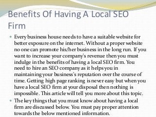 Benefits Of Having A Local SEO
Firm
 Every business house needs to have a suitable website for

better exposure on the internet. Without a proper website
no one can promote his/her business in the long run. If you
want to increase your company's revenue then you must
indulge in the benefits of having a local SEO firm. You
need to hire an SEO company as it helps you in
maintaining your business's reputation over the course of
time. Getting high page ranking is never easy but when you
have a local SEO firm at your disposal then nothing is
impossible. This article will tell you more about this topic.
 The key things that you must know about having a local
firm are discussed below. You must pay proper attention
towards the below mentioned information.

 